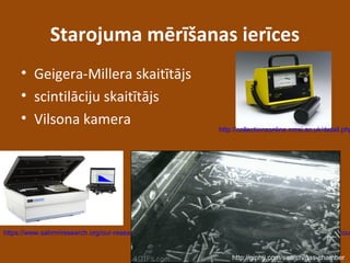 Starojuma mērīšanas ierīces
• Geigera-Millera skaitītājs
• scintilāciju skaitītājs
• Vilsona kamera
http://collectionsonline.nmsi.ac.uk/detail.php
https://www.sahmriresearch.org/our-research/research-facilities-and-equipment/general-equipment/scintillation-cou
http://giphy.com/search/gas-chamber
 