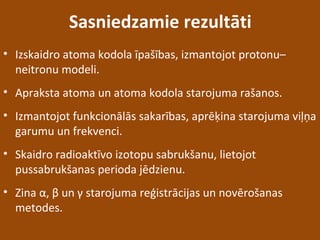 Sasniedzamie rezultāti
• Izskaidro atoma kodola īpašības, izmantojot protonu–
neitronu modeli.
• Apraksta atoma un atoma kodola starojuma rašanos.
• Izmantojot funkcionālās sakarības, aprēķina starojuma viļņa
garumu un frekvenci.
• Skaidro radioaktīvo izotopu sabrukšanu, lietojot
pussabrukšanas perioda jēdzienu.
• Zina α, β un γ starojuma reģistrācijas un novērošanas
metodes.
 