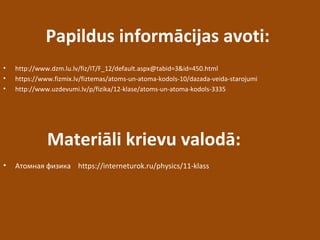 Papildus informācijas avoti:
• http://www.dzm.lu.lv/fiz/IT/F_12/default.aspx@tabid=3&id=450.html
• https://www.fizmix.lv/fiztemas/atoms-un-atoma-kodols-10/dazada-veida-starojumi
• http://www.uzdevumi.lv/p/fizika/12-klase/atoms-un-atoma-kodols-3335
• Атомная физика https://interneturok.ru/physics/11-klass
Materiāli krievu valodā:
 