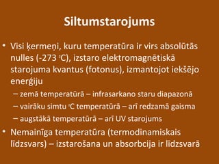 Siltumstarojums
• Visi ķermeņi, kuru temperatūra ir virs absolūtās
nulles (-273 o
C), izstaro elektromagnētiskā
starojuma kvantus (fotonus), izmantojot iekšējo
enerģiju
– zemā temperatūrā – infrasarkano staru diapazonā
– vairāku simtu o
C temperatūrā – arī redzamā gaisma
– augstākā temperatūrā – arī UV starojums
• Nemainīga temperatūra (termodinamiskais
līdzsvars) – izstarošana un absorbcija ir līdzsvarā
 