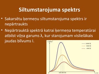 Siltumstarojuma spektrs
• Sakarsētu ķermeņu siltumstarojuma spektrs ir
nepārtraukts
• Nepārtrauktā spektrā katrai ķermeņa temperatūrai
atbilst viļņa garums λ, kur starojumam vislielākais
jaudas blīvums I.
 