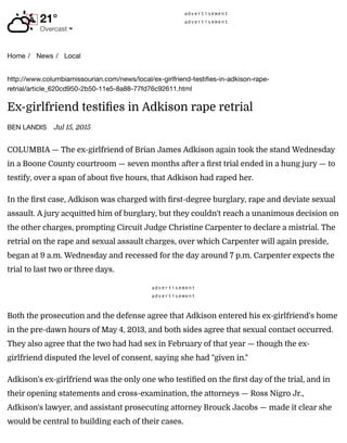 advertisement
advertisement
Home / News / Local
21°

!
Overcast "
http://www.columbiamissourian.com/news/local/ex-girlfriend-testiﬁes-in-adkison-rape-
retrial/article_620cd950-2b50-11e5-8a88-77fd76c92611.html
Ex-girlfriend testifies in Adkison rape retrial
BEN LANDIS Jul 15, 2015
COLUMBIA — The ex-girlfriend of Brian James Adkison again took the stand Wednesday
in a Boone County courtroom — seven months after a first trial ended in a hung jury — to
testify, over a span of about five hours, that Adkison had raped her.
In the first case, Adkison was charged with first-degree burglary, rape and deviate sexual
assault. A jury acquitted him of burglary, but they couldn't reach a unanimous decision on
the other charges, prompting Circuit Judge Christine Carpenter to declare a mistrial. The
retrial on the rape and sexual assault charges, over which Carpenter will again preside,
began at 9 a.m. Wednesday and recessed for the day around 7 p.m. Carpenter expects the
trial to last two or three days.
advertisement
advertisement
Both the prosecution and the defense agree that Adkison entered his ex-girlfriend's home
in the pre-dawn hours of May 4, 2013, and both sides agree that sexual contact occurred.
They also agree that the two had had sex in February of that year — though the ex-
girlfriend disputed the level of consent, saying she had "given in."
Adkison's ex-girlfriend was the only one who testified on the first day of the trial, and in
their opening statements and cross-examination, the attorneys — Ross Nigro Jr.,
Adkison's lawyer, and assistant prosecuting attorney Brouck Jacobs — made it clear she
would be central to building each of their cases.
 