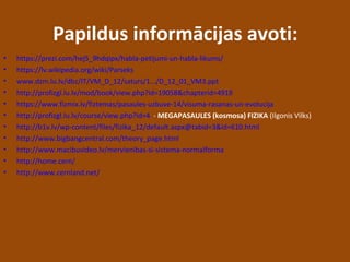 Papildus informācijas avoti:
• https://prezi.com/hej5_9hdqipx/habla-petijumi-un-habla-likums/
• https://lv.wikipedia.org/wiki/Parseks
• www.dzm.lu.lv/dbz/IT/VM_D_12/saturs/1.../D_12_01_VM3.ppt
• http://profizgl.lu.lv/mod/book/view.php?id=19058&chapterid=4919
• https://www.fizmix.lv/fiztemas/pasaules-uzbuve-14/visuma-rasanas-un-evolucija
• http://profizgl.lu.lv/course/view.php?id=4 - MEGAPASAULES (kosmosa) FIZIKA (Ilgonis Vilks)
• http://b1v.lv/wp-content/files/fizika_12/default.aspx@tabid=3&id=610.html
• http://www.bigbangcentral.com/theory_page.html
• http://www.macibuvideo.lv/mervienibas-si-sistema-normalforma
• http://home.cern/
• http://www.cernland.net/
 