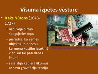 Visuma izpētes vēsture
• Izaks Ņūtons (1643-
1727)
– uzbūvēja pirmo
spoguļteleskopu
– pierādīja, ka Zemes
objektu un debesu
ķermeņu kustību ietekmē
vieni un tie paši dabas
likumi
– sasaistīja Keplera likumus
ar savu gravitācija teoriju
http://www.taringa.net/posts/info/17866645/10-Curiosidades-de
 