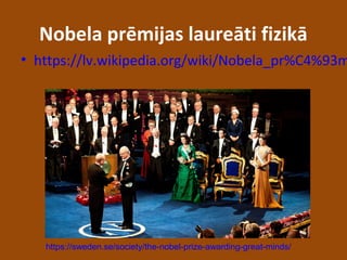 Nobela prēmijas laureāti fizikā
• https://lv.wikipedia.org/wiki/Nobela_pr%C4%93m
https://sweden.se/society/the-nobel-prize-awarding-great-minds/
 