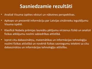 Sasniedzamie rezultāti
• Analizē Visuma izpētes vēsturi un nākotnes perspektīvas.
• Apkopo un prezentē informāciju par Latvijas zinātnieku ieguldījumu
Visuma izpētē.
• Klasificē Nobela prēmijas laureātu pētījumu virzienus fizikā un analizē
fizikas atklājumu nozīmi sabiedrības attīstībā.
• Izprot citu dabaszinātņu, matemātikas un informācijas tehnoloģiju
nozīmi fizikas attīstībā un novērtē fizikas sasniegumu ietekmi uz citu
dabaszinātņu un informācijas tehnoloģiju attīstību.
 