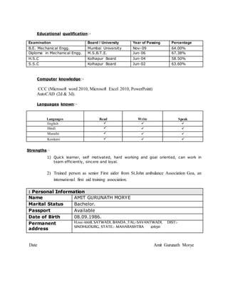 Educational qualification:-
Examination Board / University Year of Passing Percentage
B.E. Mechanical Engg. Mumbai University Nov-09 64.00%
Diploma in Mechanical Engg. M.S.B.T.E. Jun-06 67.38%
H.S.C Kolhapur Board Jun-04 58.50%
S.S.C Kolhapur Board Jun-02 63.60%
Computer knowledge:-
CCC (Microsoft word 2010, Microsoft Excel 2010, PowerPoint)
AutoCAD (2d & 3d).
Languages known:-
Languages Read Write Speak
English   
Hindi   
Marathi   
Konkani   
Strengths:-
1) Quick learner, self motivated, hard working and goal oriented, can work in
team efficiently, sincere and loyal.
2) Trained person as senior First aider from St.John ambulance Association Goa, an
international first aid training association.
: Personal Information
Name AMIT GURUNATH MORYE
Marital Status Bachelor.
Passport Available
Date of Birth 08.09.1986.
Permanent
address
H.no:-1008, SATWADI, BANDA ,TAL:-SAVANTWADI, DIST:-
SINDHUDURG, STATE:- MAHARASHTRA 416511
Date Amit Gurunath Morye
 