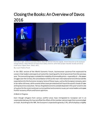 ClosingtheBooks:AnOverviewof Davos
2016
By Juan Pablo Poch
In the 2015 version of the World Economic Forum, businessman Laurence Fink expressed his
concern that leadersandexpertsarrivedat the meetingwitha lot of pessimismfromthe previous
year. The overarchingtopicsincludedtheinstabilityofcommodityprices–especiallyoil –,the power
struggle overthe Crimea,the consolidationof ISISasthe main internationalterroristthreatandthe
expectationsforthe Eurozone recovery.Some of these issues,suchasthe Europeanrecovery,seem
to be ratheroldnews,while several othershave persistedandstill hauntthe world’s headsof state
andtopbusinessexecutives.Hence,theglobaleconomicoutlookdepictedinthis year’seventisone
of cautionforthe recentandevencurrentpolitical andeconomicissues,yet someleadersanticipate
fruitful recovery efforts and future optimism.
A Work in Progress
Even though refugees from various conflict areas have immigrated to European soil in an
unprecedentedway,thishasnot offsetthe effortsof the membernationstogettheireconomyback
on track. Accordingto the IMF, the Eurozone is expectedtogrow by 1.5%, whichdisplaysaslightly
From left to right, economics journalist Martin Wolf, IMF Director Christine Lagarde, British Chancellor of the Exchequer
George Osborne, Indian Minister of Finance Arun Jaitley, Governor of the Bank of Japan Haruhiko Kuroda and CEO of
Credit Suisse Tidjane Thiam. (Photo: WEF)
 