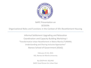 NAPC Presentation on
SESSION:
Organizational Roles and Functions in the Context of ISFs Resettlement Housing
Informal Settlement Upgrading and Relocation
Coordination and Capacity-Building Workshop I
“Transformative Urban Resettlement in Metro Manila (TURMM):
Understanding and Sharing Inclusive Approaches”
Ateneo School of Government (ASoG)
February 23-24, 2015
ISO, Ateneo De Manila University
By JOSEPH M. AQUINO
NAPC Focal Person for Urban Poor
 