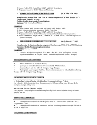 3. Prepare FMEA, PFD, Control Plan, BOQP, and OLQP for products.
4. Prepare documents for TS 16949.Supplier Monitoring.
• SURESH PRESS WORKS, PUNE (ISO/TS-16949) (OCT. 2005- FEB. 2007)
Manufacturing of Sheet Metal Press Parts & Tubular components (CNC Pipe Bending M/C),
Fabrication & Assembly of Parts.
Position- Quality Assurance & Process Engineer
Customer- Tata Motors, Force Motors.
Job Profile:
1. Conduct Process Audit, Product Audit, and System Audit, Supplier Audit.
2. Daily Rejection monitoring, Monitor the Quality Objectives.
3. Prepare FMEA, PFD, Control Plan, BOQP, and OLQP for products.
4. Prepare documents for TS 16949.Customer Complaint Handle, Supplier Quality monitor.
5. Prepare a PPAP files, APQP, FMEA, CONTROL PLAN, MSA. Handle Customer Complaints and
feedback promptly.
• AURANGABAD ELECTRICALS PVT. LTD. PUNE: (AUG. 2004-SEPT. 2005)
Manufacturing of Aluminum Casting component Manufacturing of PDC, CNC & VMC Machining
Customer- Quality Assurance Engineer (Trainee)
Customer- BAJAJ AUTO LTD.
Job Profile:
- First piece & in-process inspection, PPAP, FMEA, CP, MSA, New Development activities
Rejection data Monitor & Analysis. Handle Customer Complaints and feedback promptly.
EXTRA CURRICULAR ACTIVITIES
• Attend the Seminar on Shell Core Process.
• Qualify as an Internal Auditor from MV Consultant & PPM Consultant.
• Organized sport activities at S.T.B. College of Engg. Tuljapur.
• Participate in social program like Blood Donation Camp organized by Indian Red Cross Society,
Solapur in S.T.B. College of Engg. Tuljapur.
ACADEMIC AND RESEARCH PROJECT
• Design, Fabrication & Testing of Drilling Tool Dynamometer(Degree Project)
An exhaustive fabrication project about the measurement of different drilling forces & torque & also
designing multiple drilling tools.
• Chain Link Machine (Diploma Project)
This project is a single purpose machine tool for producing chains of wire mesh for fencing the forms,
gardens, zoo, etc.
PROFESIONAL SEMINARS
• I am represented a seminar on “The Magnetic Train” as a seminar course work as S.T.B.C.E.
Tuljapur NOV. 2003
• I am represented a seminar on “Chain Link Machine” describing about machine part function in
G.P.B. in MAY- 2001
ACADEMIC ACHIEVEMENTS
 
