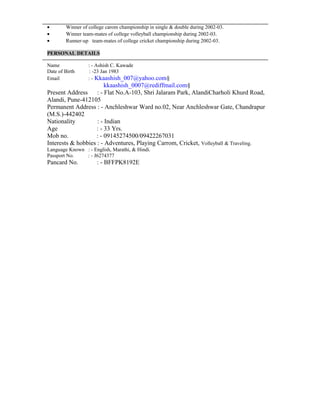 • Winner of college carom championship in single & double during 2002-03.
• Winner team-mates of college volleyball championship during 2002-03.
• Runner-up team-mates of college cricket championship during 2002-03.
PERSONAL DETAILS
Name : - Ashish C. Kawade
Date of Birth : -23 Jan 1983
Email : - Kkaashish_007@yahoo.com§
kkaashish_0007@rediffmail.com§
Present Address : - Flat No.A-103, Shri Jalaram Park, AlandiCharholi Khurd Road,
Alandi, Pune-412105
Permanent Address : - Anchleshwar Ward no.02, Near Anchleshwar Gate, Chandrapur
(M.S.)-442402
Nationality : - Indian
Age : - 33 Yrs.
Mob no. : - 09145274500/09422267031
Interests & hobbies : - Adventures, Playing Carrom, Cricket, Volleyball & Traveling.
Language Known : - English, Marathi, & Hindi.
Passport No. : - J6274377
Pancard No. : - BFFPK8192E
 