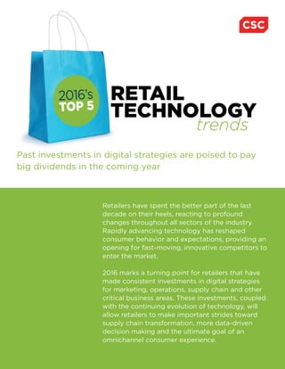 Past investments in digital strategies are poised to pay
big dividends in the coming year
RETAIL
TECHNOLOGY
2016’s
TOP 5
trends
Retailers have spent the better part of the last
decade on their heels, reacting to profound
changes throughout all sectors of the industry.
Rapidly advancing technology has reshaped
consumer behavior and expectations, providing an
opening for fast-moving, innovative competitors to
enter the market.
2016 marks a turning point for retailers that have
made consistent investments in digital strategies
for marketing, operations, supply chain and other
critical business areas. These investments, coupled
with the continuing evolution of technology, will
allow retailers to make important strides toward
supply chain transformation, more data-driven
decision making and the ultimate goal of an
omnichannel consumer experience.
 