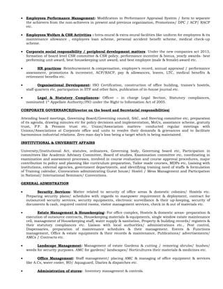 • Employees Performance Management: Modification in Performance Appraisal System / form to separate
the achievers from the non-achievers in present and previous organization, Promotions/ DPC / ACP/ RACP
etc.
• Employees Welfare & CSR Activities : Intra-mural & extra-mural facilities like uniform for employees & its
maintenance allowance , employees loan scheme, personal accident benefit scheme, medical check-up
scheme.
• Corporate social responsibility / peripheral development matters: Under the new companies act 2013,
formation of board level CSR committee & CSR policy, performance incentive & bonus, yearly awards- best
performing unit award, best housekeeping unit award, and best employee (male & female) award etc.
• HR practices: Reimbursement & compensation, employee’s record, annual appraisal / performance
assessment, promotions & increment, ACP/RACP, pay & allowances, leaves, LTC, medical benefits &
retirement benefits etc.
• Organisational Development: ISO Certification, construction of office building, trainee’s hostels,
staff quarters etc, participation in IITF and other fairs, publication of in-house journal etc.
• Legal & Statutory Compliances: Officer – in charge Legal Section, Statutory compliances,
nominated 1st
Appellate Authority/PIO under the Right to Information Act of 2005.
CORPORATE GOVERNANCE(Director on the board and Secretarial responsibilities)
Attending board meetings, Governing Board/Governing council, SAC, and Steering committee etc, preparation
of its agenda, drawing minutes etc for policy decisions and implementation, MoUs, assistance scheme, gratuity
trust, P.F. & Pension trust etc, Union/Association matters- conducted regular meetings with
Unions/Associations at Corporate office and units to resolve their demands & grievances and to facilitate
harmonious industrial relations. Zero man day’s loss being a target which is being maintained.
INSTITUTIONAL & UNIVERSITY AFFAIRS
University/Institutional Act, statutes, ordnances, Governing body, Governing board etc, Participation in
committees like Academic Advisory Committee, Board of studies, Examination committee etc, coordinating in
examination and assessment processes, involved in course evaluation and course approval procedures, major
contribution to policy and planning like curriculum preparation, Tailor made courses, MDPs etc, Liaising with
institutions, external agencies, government departments, and identifying training need of staffs & formulation
of Training calendar, Convocation administrating Guest house/ Hostel / Mess Management and Participation
in National/ International Seminars/ Conventions.
GENERAL ADMISTRATION
• Security Services: Matter related to security of office areas & domestic colonies/ Hostels etc.
Preparing security plans/ schedules with regards to manpower requirement & deployment, contract for
outsourced security services, security equipments, electronic surveillance & their up-keeping, security of
documents & cash, required control rooms, visitor management services, check in & out of materials etc.
• Estate Management & Housekeeping: For office complex, Hostels & domestic areas- preparation &
execution of outsource contracts, Housekeeping materials & equipments, single window estate maintenance
cell, management of Housekeeping staff, water supply & sanitation, Property & building records/ registers &
their statutory compliances etc. Liaison with local authorities/ administrations etc., Pest control,
Dispensaries, preparation of maintenance schedules & their management. Events & Functions
management, Office & estate equipments & their records & maintenance, Publications/ advertisements/
AMCs / Contracts etc.
• Landscape Management: Management of estate Gardens & cutting / removing shrubs/ bushes/
weeds for security purposes. AMC for gardens/ landscapes/ Horticultures their materials & medicines etc.
• Office Management: Staff management/ placing AMC & managing of office equipment & services
like A.Cs, water cooler, RO/ Aquaguard, Diaries & dispatches etc.
• Administration of stores: Inventory management & controls.
 