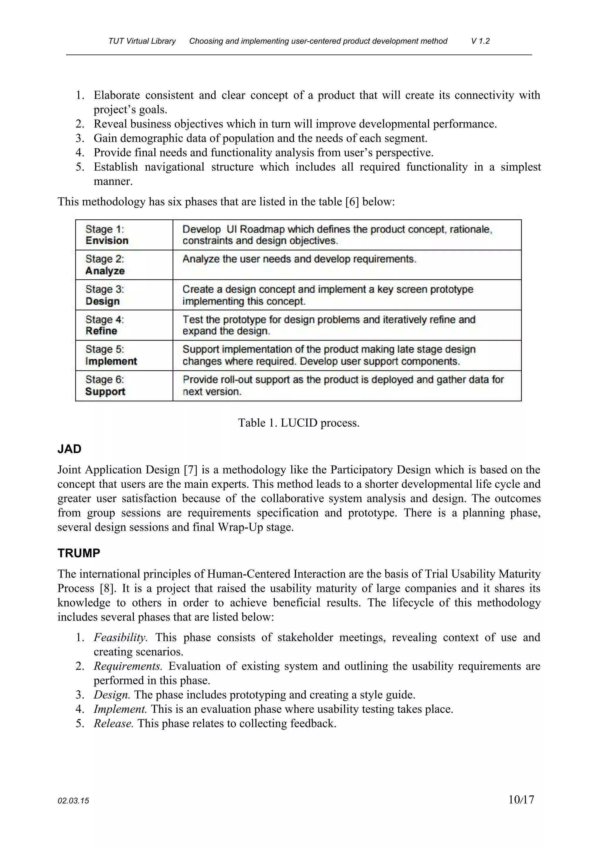 TUT Virtual Library      Choosing and implementing user­centered product development method  V 1.2 
________________________________________________________________________________________________________ 
1. Elaborate consistent and clear concept of a product that will create its connectivity with                           
project’s goals. 
2. Reveal business objectives which in turn will improve developmental performance. 
3. Gain demographic data of population and the needs of each segment. 
4. Provide final needs and functionality analysis from user’s perspective. 
5. Establish navigational structure which includes all required functionality in a simplest                     
manner. 
This methodology has six phases that are listed in the table [6] below: 
 
Table 1. LUCID process. 
JAD 
Joint Application Design [7] is a methodology like the Participatory Design which is based on the                               
concept that users are the main experts. This method leads to a shorter developmental life cycle and                                 
greater user satisfaction because of the collaborative system analysis and design. The outcomes                         
from group sessions are requirements specification and prototype. There is a planning phase,                         
several design sessions and final Wrap­Up stage.  
TRUMP 
The international principles of Human­Centered Interaction are the basis of Trial Usability Maturity                         
Process [8]. It is a project that raised the usability maturity of large companies and it shares its                                   
knowledge to others in order to achieve beneficial results. The lifecycle of this methodology                           
includes several phases that are listed below: 
1. Feasibility. This phase consists of stakeholder meetings, revealing context of use and                       
creating scenarios. 
2. Requirements. Evaluation of existing system and outlining the usability requirements are                     
performed in this phase. 
3. Design.​ ​The phase includes prototyping and creating a style guide. 
4. Implement. ​This is an evaluation phase where usability testing takes place. 
5. Release. ​This phase relates to collecting feedback.  
 
02.03.15                                                                                                                                                                          10​/17 
 