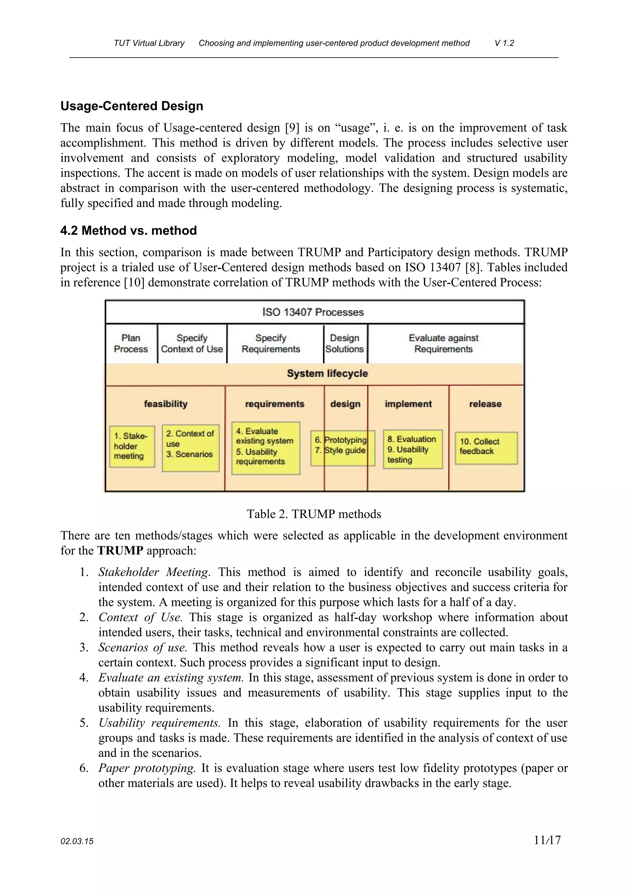 TUT Virtual Library      Choosing and implementing user­centered product development method  V 1.2 
________________________________________________________________________________________________________ 
Usage­Centered Design 
The main focus of Usage­centered design [9] is on “usage”, i. e. is on the improvement of task                                   
accomplishment. This method is driven by different models. The process includes selective user                         
involvement and consists of exploratory modeling, model validation and structured usability                     
inspections. The accent is made on models of user relationships with the system. Design models are                               
abstract in comparison with the user­centered methodology. The designing process is systematic,                       
fully specified and made through modeling.  
4.2 Method vs. method 
In this section, comparison is made between TRUMP and Participatory design methods. TRUMP                         
project is a trialed use of User­Centered design methods based on ISO 13407 [8]. Tables included                               
in reference [10] demonstrate correlation of TRUMP methods with the User­Centered Process: 
 
Table 2. TRUMP methods 
There are ten methods/stages which were selected as applicable in the development environment                         
for the ​TRUMP​ approach: 
1. Stakeholder Meeting​. This method is aimed to identify and reconcile usability goals,                       
intended context of use and their relation to the business objectives and success criteria for                             
the system. A meeting is organized for this purpose which lasts for a half of a day. 
2. Context of Use. This stage is organized as half­day workshop where information about                         
intended users, their tasks, technical and environmental constraints are collected. 
3. Scenarios of use. This method reveals how a user is expected to carry out main tasks in a                                   
certain context. Such process provides a significant input to design. 
4. Evaluate an existing system. In this stage, assessment of previous system is done in order to                               
obtain usability issues and measurements of usability. This stage supplies input to the                         
usability requirements. 
5. Usability requirements. In this stage, elaboration of usability requirements for the user                       
groups and tasks is made. These requirements are identified in the analysis of context of use                               
and in the scenarios. 
6. Paper prototyping. It is evaluation stage where users test low fidelity prototypes (paper or                           
other materials are used). It helps to reveal usability drawbacks in the early stage. 
 
02.03.15                                                                                                                                                                          11​/17 
 