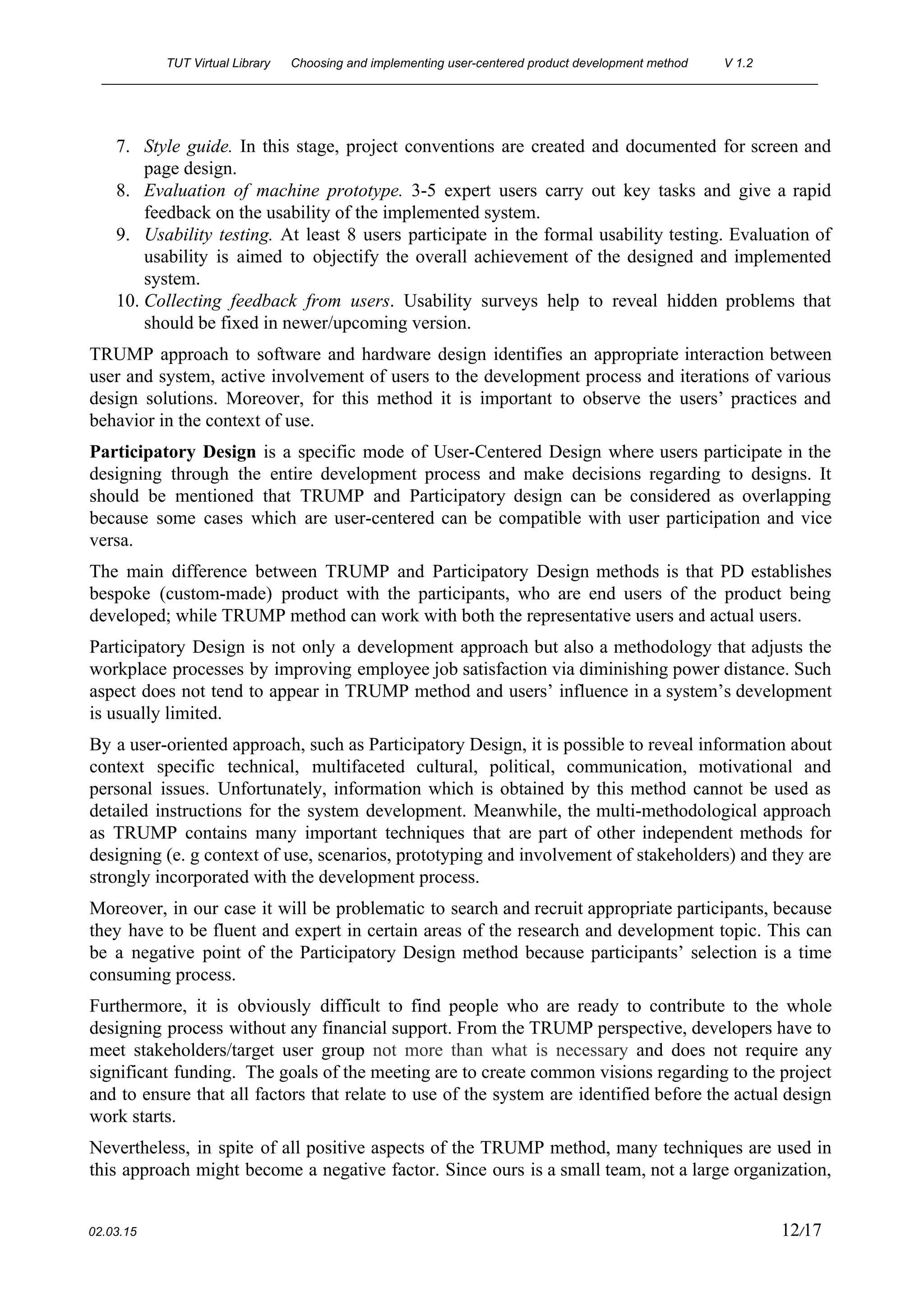 TUT Virtual Library      Choosing and implementing user­centered product development method  V 1.2 
________________________________________________________________________________________________________ 
7. Style guide. In this stage, project conventions are created and documented for screen and                           
page design. 
8. Evaluation of machine prototype. 3­5 expert users carry out key tasks and give a rapid                             
feedback on the usability of the implemented system. 
9. Usability testing. At least 8 users participate in the formal usability testing. Evaluation of                           
usability is aimed to objectify the overall achievement of the designed and implemented                         
system. 
10. Collecting feedback from users​. Usability surveys help to reveal hidden problems that                       
should be fixed in newer/upcoming version. 
TRUMP approach to software and hardware design identifies an appropriate interaction between                       
user and system, active involvement of users to the development process and iterations of various                             
design solutions. Moreover, for this method it is important to observe the users’ practices and                             
behavior in the context of use. 
Participatory Design is a specific mode of User­Centered Design where users participate in the                           
designing through the entire development process and make decisions regarding to designs. It                         
should be mentioned that TRUMP and Participatory design can be considered as overlapping                         
because some cases which are user­centered can be compatible with user participation and vice                           
versa. 
The main difference between TRUMP and Participatory Design methods is that PD establishes                         
bespoke (custom­made) product with the participants, who are end users of the product being                           
developed; while TRUMP method can work with both the representative users and actual users. 
Participatory Design is not only a development approach but also a methodology that adjusts the                             
workplace processes by improving employee job satisfaction via diminishing power distance. Such                       
aspect does not tend to appear in TRUMP method and users’ influence in a system’s development                               
is usually limited. 
By a user­oriented approach, such as Participatory Design, it is possible to reveal information about                             
context specific technical, multifaceted cultural, political, communication, motivational and                 
personal issues. Unfortunately, information which is obtained by this method cannot be used as                           
detailed instructions for the system development. Meanwhile, the multi­methodological approach                   
as TRUMP contains many important techniques that are part of other independent methods for                           
designing (e. g context of use, scenarios, prototyping and involvement of stakeholders) and they are                             
strongly incorporated with the development process. 
Moreover, in our case it will be problematic to search and recruit appropriate participants, because                             
they have to be fluent and expert in certain areas of the research and development topic. This can                                   
be a negative point of the Participatory Design method because participants’ selection is a time                             
consuming process. 
Furthermore, it is obviously difficult to find people who are ready to contribute to the whole                               
designing process without any financial support. From the TRUMP perspective, developers have to                         
meet stakeholders/target user group ​not more than what is necessary and does not require any                             
significant funding. The goals of the meeting are to create common visions regarding to the project                               
and to ensure that all factors that relate to use of the system are identified before the actual design                                     
work starts. 
Nevertheless, in spite of all positive aspects of the TRUMP method, many techniques are used in                               
this approach might become a negative factor. Since ours is a small team, not a large organization,                                 
 
02.03.15                                                                                                                                                                          12​/17 
 