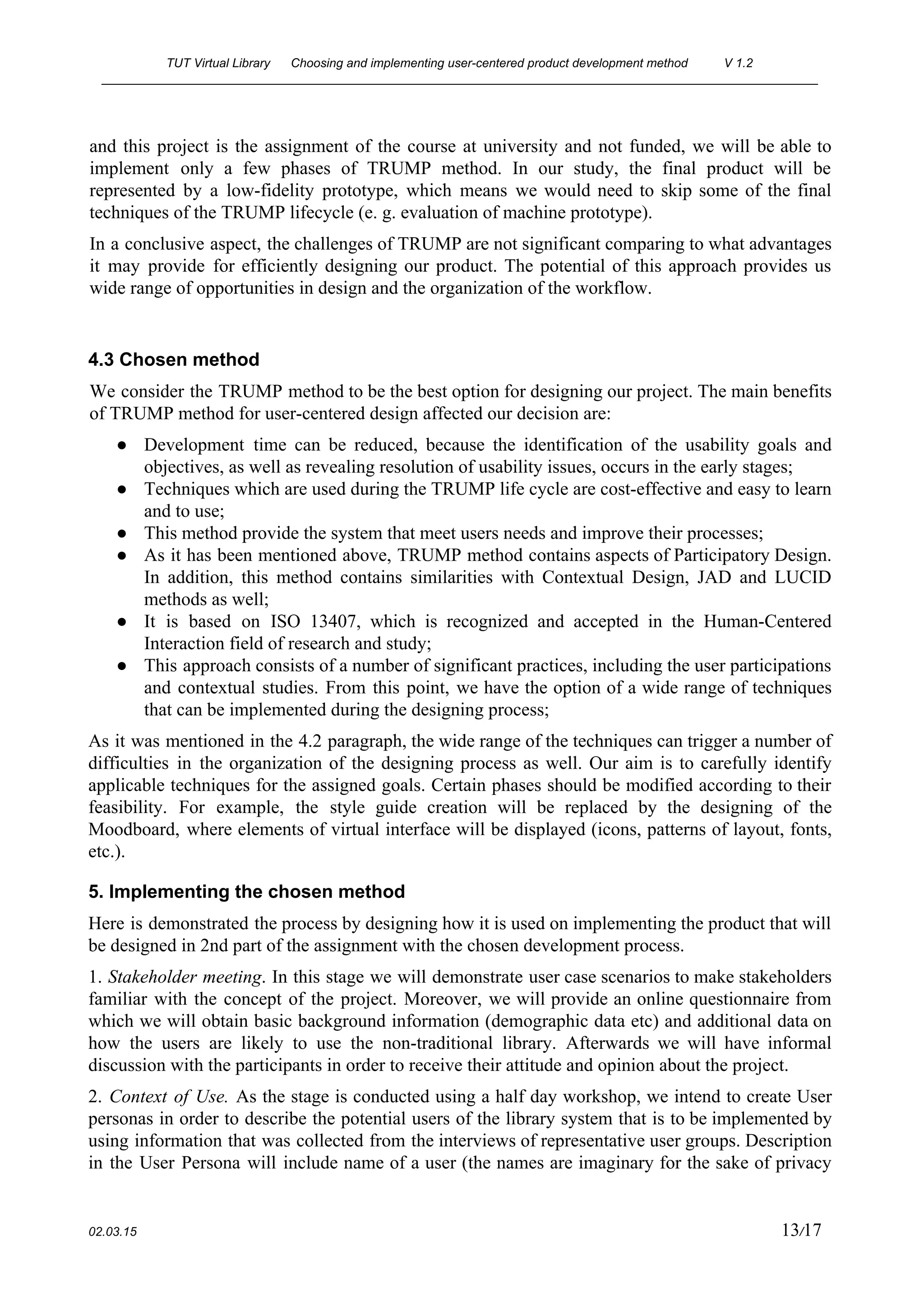 TUT Virtual Library      Choosing and implementing user­centered product development method  V 1.2 
________________________________________________________________________________________________________ 
and this project is the assignment of the course at university and not funded, we will be able to                                     
implement only a few phases of TRUMP method. In our study, the final product will be                               
represented by a low­fidelity prototype, which means we would need to skip some of the final                               
techniques of the TRUMP lifecycle (e. g. evaluation of machine prototype). 
In a conclusive aspect, the challenges of TRUMP are not significant comparing to what advantages                             
it may provide for efficiently designing our product. The potential of this approach provides us                             
wide range of opportunities in design and the organization of the workflow. 
 
4.3 Chosen method 
We consider the TRUMP method to be the best option for designing our project. The main benefits                                 
of TRUMP method for user­centered design affected our decision are: 
● Development time can be reduced, because the identification of the usability goals and                         
objectives, as well as revealing resolution of usability issues, occurs in the early stages; 
● Techniques which are used during the TRUMP life cycle are cost­effective and easy to learn                             
and to use; 
● This method provide the system that meet users needs and improve their processes; 
● As it has been mentioned above, TRUMP method contains aspects of Participatory Design.                         
In addition, this method contains similarities with Contextual Design, JAD and LUCID                       
methods as well; 
● It is based on ISO 13407, which is recognized and accepted in the Human­Centered                           
Interaction field of research and study; 
● This approach consists of a number of significant practices, including the user participations                         
and contextual studies. From this point, we have the option of a wide range of techniques                               
that can be implemented during the designing process; 
As it was mentioned in the 4.2 paragraph, the wide range of the techniques can trigger a number of                                     
difficulties in the organization of the designing process as well. Our aim is to carefully identify                               
applicable techniques for the assigned goals. Certain phases should be modified according to their                           
feasibility. For example, the style guide creation will be replaced by the designing of the                             
Moodboard, where elements of virtual interface will be displayed (icons, patterns of layout, fonts,                           
etc.).  
5. Implementing the chosen method 
Here is demonstrated the process by designing how it is used on implementing the product that will                                 
be designed in 2nd part of the assignment with the chosen development process. 
1. ​Stakeholder meeting​. In this stage we will demonstrate user case scenarios to make stakeholders                             
familiar with the concept of the project. Moreover, we will provide an online questionnaire from                             
which we will obtain basic background information (demographic data etc) and additional data on                           
how the users are likely to use the non­traditional library. Afterwards we will have informal                             
discussion with the participants in order to receive their attitude and opinion about the project.  
2. ​Context of Use. As the stage is conducted using a half day workshop, we intend to create User                                     
personas in order to describe the potential users of the library system that is to be implemented by                                   
using information that was collected from the interviews of representative user groups. Description                         
in the User Persona will include name of a user (the names are imaginary for the sake of privacy                                     
 
02.03.15                                                                                                                                                                          13​/17 
 
