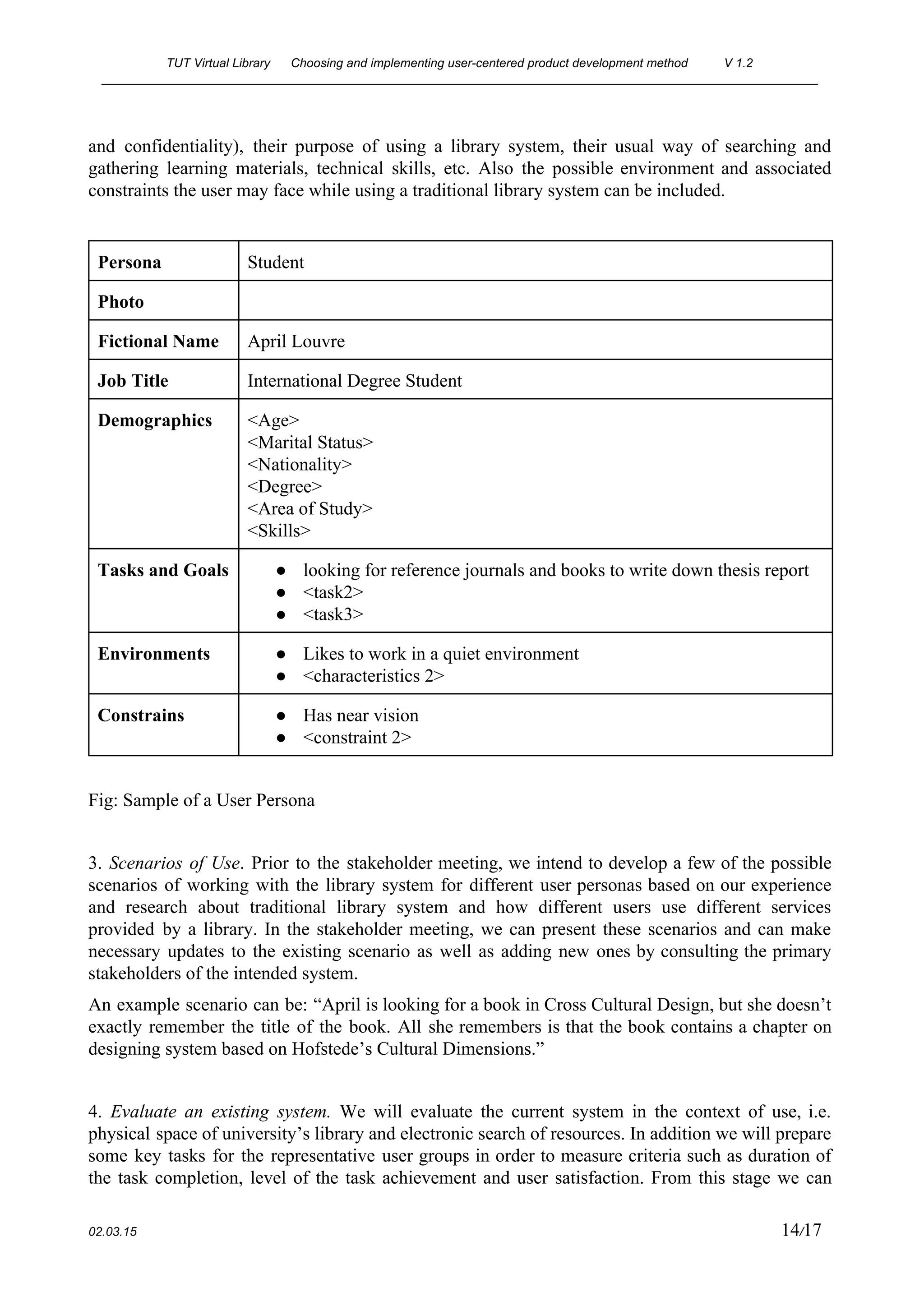 TUT Virtual Library      Choosing and implementing user­centered product development method  V 1.2 
________________________________________________________________________________________________________ 
and confidentiality), their purpose of using a library system, their usual way of searching and                             
gathering learning materials, technical skills, etc. Also the possible environment and associated                       
constraints the user may face while using a traditional library system can be included. 
 
Persona  Student 
Photo   
Fictional Name  April Louvre 
Job Title  International Degree Student 
Demographics  <Age> 
<Marital Status> 
<Nationality> 
<Degree> 
<Area of Study> 
<Skills> 
Tasks and Goals  ● looking for reference journals and books to write down thesis report 
● <task2> 
● <task3> 
Environments  ● Likes to work in a quiet environment 
● <characteristics 2> 
Constrains  ● Has near vision 
● <constraint 2> 
 
Fig: Sample of a User Persona 
 
3. ​Scenarios of Use​. Prior to the stakeholder meeting, we intend to develop a few of the possible                                   
scenarios of working with the library system for different user personas based on our experience                             
and research about traditional library system and how different users use different services                         
provided by a library. In the stakeholder meeting, we can present these scenarios and can make                               
necessary updates to the existing scenario as well as adding new ones by consulting the primary                               
stakeholders of the intended system. 
An example scenario can be: “April is looking for a book in Cross Cultural Design, but she doesn’t                                   
exactly remember the title of the book. All she remembers is that the book contains a chapter on                                   
designing system based on Hofstede’s Cultural Dimensions.” 
 
4. ​Evaluate an existing system. ​We will evaluate the current system in the context of use, i.e.                                 
physical space of university’s library and electronic search of resources. In addition we will prepare                             
some key tasks for the representative user groups in order to measure criteria such as duration of                                 
the task completion, level of the task achievement and user satisfaction. From this stage we can                               
 
02.03.15                                                                                                                                                                          14​/17 
 