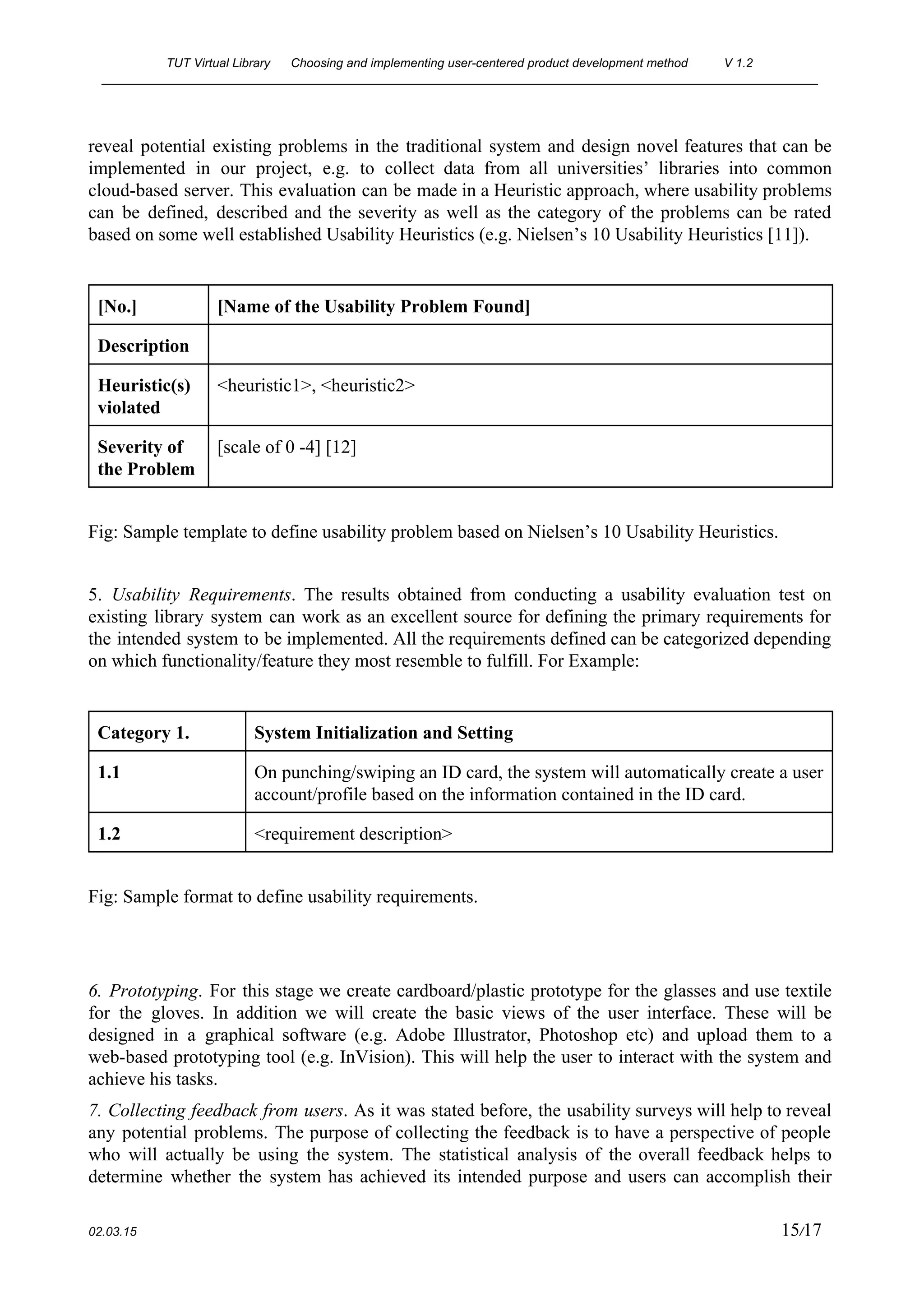TUT Virtual Library      Choosing and implementing user­centered product development method  V 1.2 
________________________________________________________________________________________________________ 
reveal potential existing problems in the traditional system and design novel features that can be                             
implemented in our project, e.g. to collect data from all universities’ libraries into common                           
cloud­based server. This evaluation can be made in a Heuristic approach, where usability problems                           
can be defined, described and the severity as well as the category of the problems can be rated                                   
based on some well established Usability Heuristics (e.g. Nielsen’s 10 Usability Heuristics [11]). 
 
[No.]  [Name of the Usability Problem Found] 
Description   
Heuristic(s) 
violated 
<heuristic1>, <heuristic2> 
Severity of 
the Problem 
[scale of 0 ­4] [12] 
 
Fig: Sample template to define usability problem based on Nielsen’s 10 Usability Heuristics.  
 
5. ​Usability Requirements​. The results obtained from conducting a usability evaluation test on                         
existing library system can work as an excellent source for defining the primary requirements for                             
the intended system to be implemented. All the requirements defined can be categorized depending                           
on which functionality/feature they most resemble to fulfill. For Example: 
 
Category 1.  System Initialization and Setting 
1.1  On punching/swiping an ID card, the system will automatically create a user 
account/profile based on the information contained in the ID card. 
1.2  <requirement description> 
 
Fig: Sample format to define usability requirements. 
 
 
6. Prototyping​. For this stage we create cardboard/plastic prototype for the glasses and use textile                             
for the gloves. In addition we will create the basic views of the user interface. These will be                                   
designed in a graphical software (e.g. Adobe Illustrator, Photoshop etc) and upload them to a                             
web­based prototyping tool (e.g. InVision). This will help the user to interact with the system and                               
achieve his tasks. 
7. Collecting feedback from users​. As it was stated before, the usability surveys will help to reveal                                 
any potential problems. The purpose of collecting the feedback is to have a perspective of people                               
who will actually be using the system. The statistical analysis of the overall feedback helps to                               
determine whether the system has achieved its intended purpose and users can accomplish their                           
 
02.03.15                                                                                                                                                                          15​/17 
 