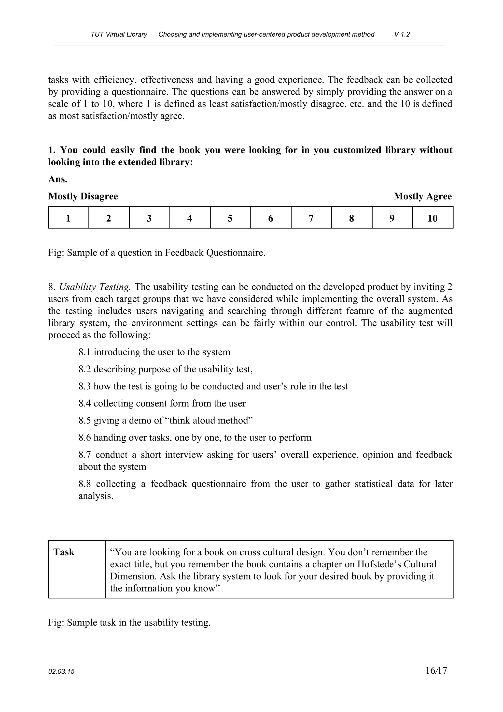 TUT Virtual Library      Choosing and implementing user­centered product development method  V 1.2 
________________________________________________________________________________________________________ 
tasks with efficiency, effectiveness and having a good experience. The feedback can be collected                           
by providing a questionnaire. The questions can be answered by simply providing the answer on a                               
scale of 1 to 10, where 1 is defined as least satisfaction/mostly disagree, etc. and the 10 is defined                                     
as most satisfaction/mostly agree. 
 
1. You could easily find the book you were looking for in you customized library without                               
looking into the extended library: 
Ans. 
Mostly Disagree                                                                                                             Mostly Agree 
1  2  3  4  5  6  7  8  9  10 
 
Fig: Sample of a question in Feedback Questionnaire.  
 
8. ​Usability Testing. ​The usability testing can be conducted on the developed product by inviting 2                               
users from each target groups that we have considered while implementing the overall system. As                             
the testing includes users navigating and searching through different feature of the augmented                         
library system, the environment settings can be fairly within our control. The usability test will                             
proceed as the following: 
8.1 introducing the user to the system 
8.2 describing purpose of the usability test,  
8.3 how the test is going to be conducted and user’s role in the test 
8.4 collecting consent form from the user 
8.5 giving a demo of “think aloud method”  
8.6 handing over tasks, one by one, to the user to perform 
8.7 conduct a short interview asking for users’ overall experience, opinion and feedback                         
about the system 
8.8 collecting a feedback questionnaire from the user to gather statistical data for later                           
analysis. 
 
 
Task  “You are looking for a book on cross cultural design. You don’t remember the 
exact title, but you remember the book contains a chapter on Hofstede’s Cultural 
Dimension. Ask the library system to look for your desired book by providing it 
the information you know” 
 
Fig: Sample task in the usability testing. 
 
02.03.15                                                                                                                                                                          16​/17 
 