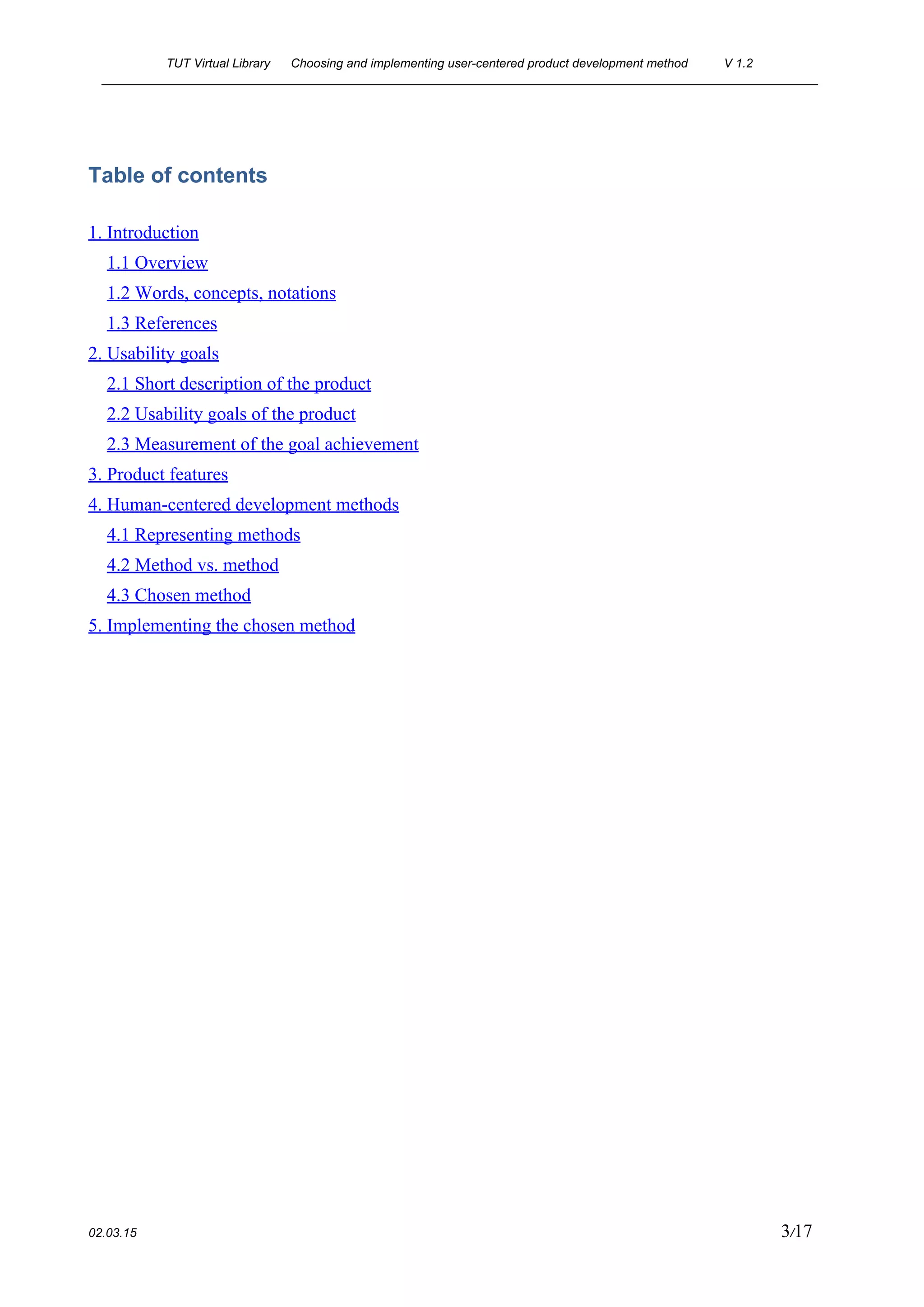 TUT Virtual Library      Choosing and implementing user­centered product development method  V 1.2 
________________________________________________________________________________________________________ 
Table of contents
1. Introduction
1.1 Overview
1.2 Words, concepts, notations
1.3 References
2. Usability goals
2.1 Short description of the product
2.2 Usability goals of the product
2.3 Measurement of the goal achievement
3. Product features
4. Human­centered development methods
4.1 Representing methods
4.2 Method vs. method
4.3 Chosen method
5. Implementing the chosen method
 
 
 
 
 
 
 
 
 
 
 
 
 
 
 
 
 
 
02.03.15                                                                                                                                                                          3​/17 
 