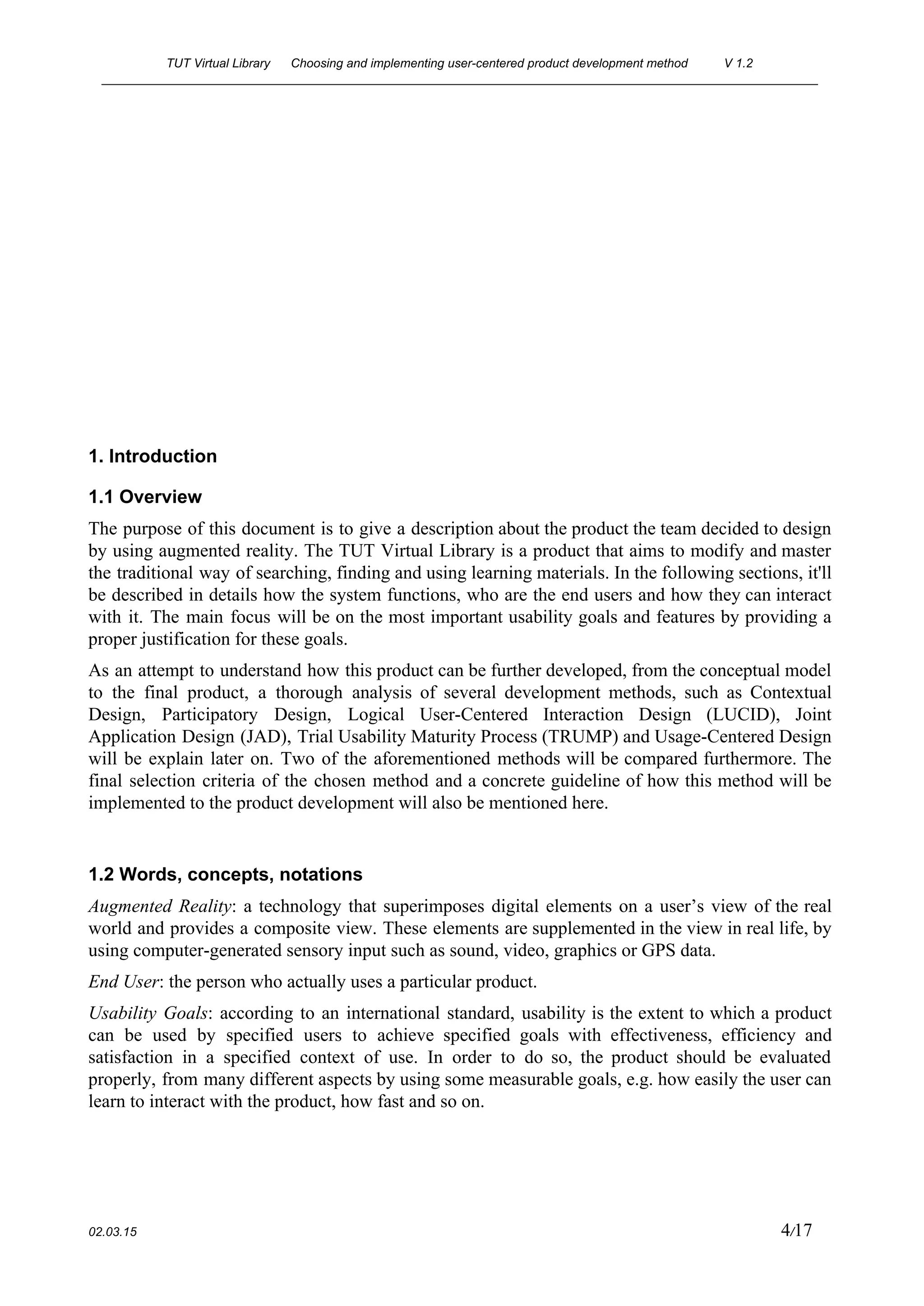 TUT Virtual Library      Choosing and implementing user­centered product development method  V 1.2 
________________________________________________________________________________________________________ 
 
 
 
 
 
 
 
 
 
1. Introduction 
1.1 Overview 
The purpose of this document is to give a description about the product the team decided to design                                   
by using augmented reality. The TUT Virtual Library is a product that aims to modify and master                                 
the traditional way of searching, finding and using learning materials. In the following sections, it'll                             
be described in details how the system functions, who are the end users and how they can interact                                   
with it. The main focus will be on the most important usability goals and features by providing a                                   
proper justification for these goals. 
As an attempt to understand how this product can be further developed, from the conceptual model                               
to the final product, a thorough analysis of several development methods, such as Contextual                           
Design, Participatory Design, Logical User­Centered Interaction Design (LUCID), Joint                 
Application Design (JAD), Trial Usability Maturity Process (TRUMP) and Usage­Centered Design                     
will be explain later on. Two of the aforementioned methods will be compared furthermore. The                             
final selection criteria of the chosen method and a concrete guideline of how this method will be                                 
implemented to the product development will also be mentioned here. 
 
1.2 Words, concepts, notations 
Augmented Reality​: ​a technology that superimposes digital elements on a user’s view of the real                             
world and provides a composite view. These elements are supplemented in the view in real life, by                                 
using computer­generated sensory input such as sound, video, graphics or GPS data. 
End User​:​ ​the person who actually uses a particular product. 
Usability Goals​: ​according to an international standard, usability is the extent to which a product                             
can be used by specified users to achieve specified goals with effectiveness, efficiency and                           
satisfaction in a specified context of use. In order to do so, the product should be evaluated                                 
properly, from many different aspects by using some measurable goals, e.g. how easily the user can                               
learn to interact with the product, how fast and so on. 
 
02.03.15                                                                                                                                                                          4​/17 
 