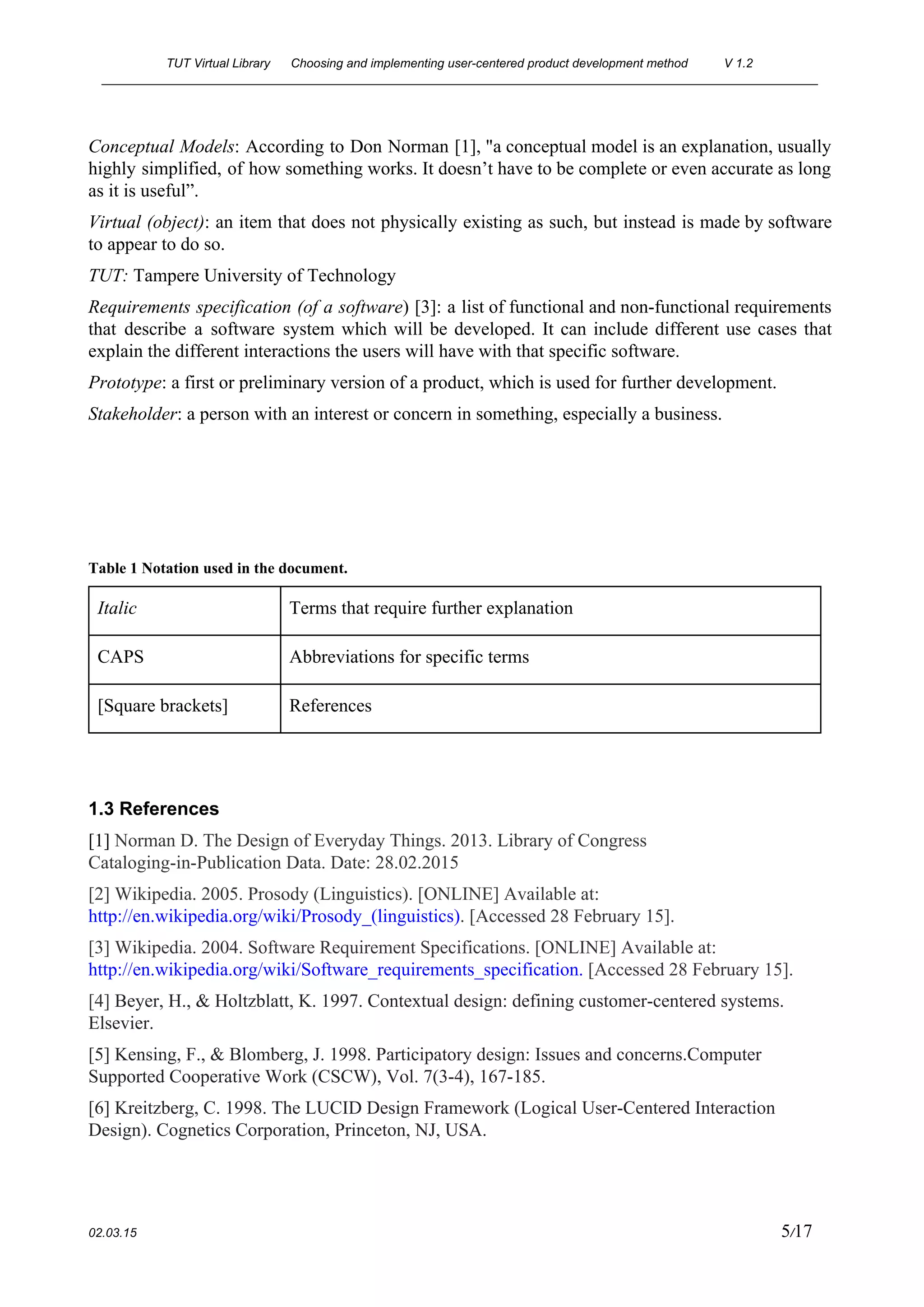 TUT Virtual Library      Choosing and implementing user­centered product development method  V 1.2 
________________________________________________________________________________________________________ 
Conceptual Models​: ​According to Don Norman [1], "a conceptual model is an explanation, usually                           
highly simplified, of how something works. It doesn’t have to be complete or even accurate as long                                 
as it is useful”. 
Virtual (object)​: ​an item that does not physically existing as such, but instead is made by software                                 
to appear to do so. 
TUT: ​Tampere University of Technology 
Requirements specification (of a software​) [3]: a list of functional and non­functional requirements                         
that describe a software system which will be developed. It can include different use cases that                               
explain the different interactions the users will have with that specific software. 
Prototype​: a first or preliminary version of a product, which is used for further development. 
Stakeholder​: a person with an interest or concern in something, especially a business. 
 
 
 
 
Table 1 Notation used in the document. 
Italic  Terms that require further explanation 
CAPS  Abbreviations for specific terms 
[Square brackets]  References 
 
 
1.3 References 
[1] ​Norman D. The Design of Everyday Things. 2013. Library of Congress 
Cataloging­in­Publication Data. Date: 28.02.2015 
[2] Wikipedia. 2005. Prosody (Linguistics). [ONLINE] Available at: 
http://en.wikipedia.org/wiki/Prosody_(linguistics)​. [Accessed 28 February 15]. 
[3] Wikipedia. 2004. Software Requirement Specifications. [ONLINE] Available at: 
http://en.wikipedia.org/wiki/Software_requirements_specification​.​ [Accessed 28 February 15]. 
[4] ​Beyer, H., & Holtzblatt, K. 1997. Contextual design: defining customer­centered systems. 
Elsevier. 
[5] Kensing, F., & Blomberg, J. 1998. Participatory design: Issues and concerns.Computer 
Supported Cooperative Work (CSCW), Vol. 7(3­4), 167­185. 
[6] Kreitzberg, C. 1998. The LUCID Design Framework (Logical User­Centered Interaction 
Design). Cognetics Corporation, Princeton, NJ, USA. 
 
02.03.15                                                                                                                                                                          5​/17 
 