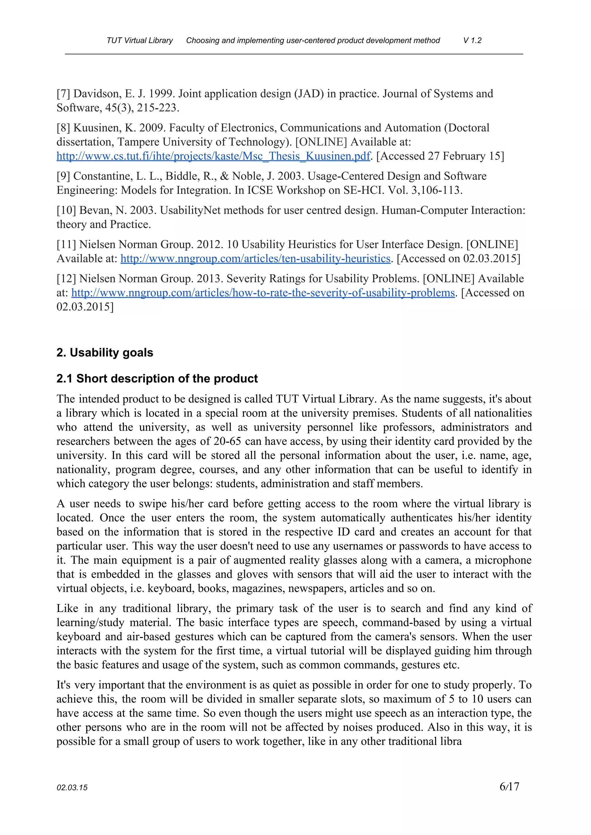 TUT Virtual Library      Choosing and implementing user­centered product development method  V 1.2 
________________________________________________________________________________________________________ 
[7] Davidson, E. J. 1999. Joint application design (JAD) in practice. Journal of Systems and 
Software, 45(3), 215­223. 
[8] Kuusinen, K. 2009. Faculty of Electronics, Communications and Automation (Doctoral 
dissertation, Tampere University of Technology). ​[ONLINE] ​Available at: 
http://www.cs.tut.fi/ihte/projects/kaste/Msc_Thesis_Kuusinen.pdf​. [Accessed 27 February 15] 
[9] Constantine, L. L., Biddle, R., & Noble, J. 2003. Usage­Centered Design and Software 
Engineering: Models for Integration. In ICSE Workshop on SE­HCI. Vol. 3,106­113. 
[10] Bevan, N. 2003. UsabilityNet methods for user centred design. Human­Computer Interaction: 
theory and Practice. 
[11] Nielsen Norman Group. 2012. 10 Usability Heuristics for User Interface Design. [ONLINE] 
Available at: ​http://www.nngroup.com/articles/ten­usability­heuristics​. [Accessed on 02.03.2015] 
[12] Nielsen Norman Group. 2013. Severity Ratings for Usability Problems. [ONLINE] Available 
at: ​http://www.nngroup.com/articles/how­to­rate­the­severity­of­usability­problems​. [Accessed on 
02.03.2015]  
 
2. Usability goals 
2.1 Short description of the product 
The intended product to be designed is called TUT Virtual Library. As the name suggests, it's about                                 
a library which is located in a special room at the university premises. Students of all nationalities                                 
who attend the university, as well as university personnel like professors, administrators and                         
researchers between the ages of 20­65 can have access, by using their identity card provided by the                                 
university. In this card will be stored all the personal information about the user, i.e. name, age,                                 
nationality, program degree, courses, and any other information that can be useful to identify in                             
which category the user belongs: students, administration and staff members. 
A user needs to swipe his/her card before getting access to the room where the virtual library is                                   
located. Once the user enters the room, the system automatically authenticates his/her identity                         
based on the information that is stored in the respective ID card and creates an account for that                                   
particular user. This way the user doesn't need to use any usernames or passwords to have access to                                   
it. The main equipment is a pair of augmented reality glasses along with a camera, a microphone                                 
that is embedded in the glasses and gloves with sensors that will aid the user to interact with the                                     
virtual objects, i.e. keyboard, books, magazines, newspapers, articles and so on. 
Like in any traditional library, the primary task of the user is to search and find any kind of                                     
learning/study material. The basic interface types are speech, command­based by using a virtual                         
keyboard and air­based gestures which can be captured from the camera's sensors. When the user                             
interacts with the system for the first time, a virtual tutorial will be displayed guiding him through                                 
the basic features and usage of the system, such as common commands, gestures etc. 
It's very important that the environment is as quiet as possible in order for one to study properly. To                                     
achieve this, the room will be divided in smaller separate slots, so maximum of 5 to 10 users can                                     
have access at the same time. So even though the users might use speech as an interaction type, the                                     
other persons who are in the room will not be affected by noises produced. Also in this way, it is                                       
possible for a small group of users to work together, like in any other traditional libra 
 
02.03.15                                                                                                                                                                          6​/17 
 