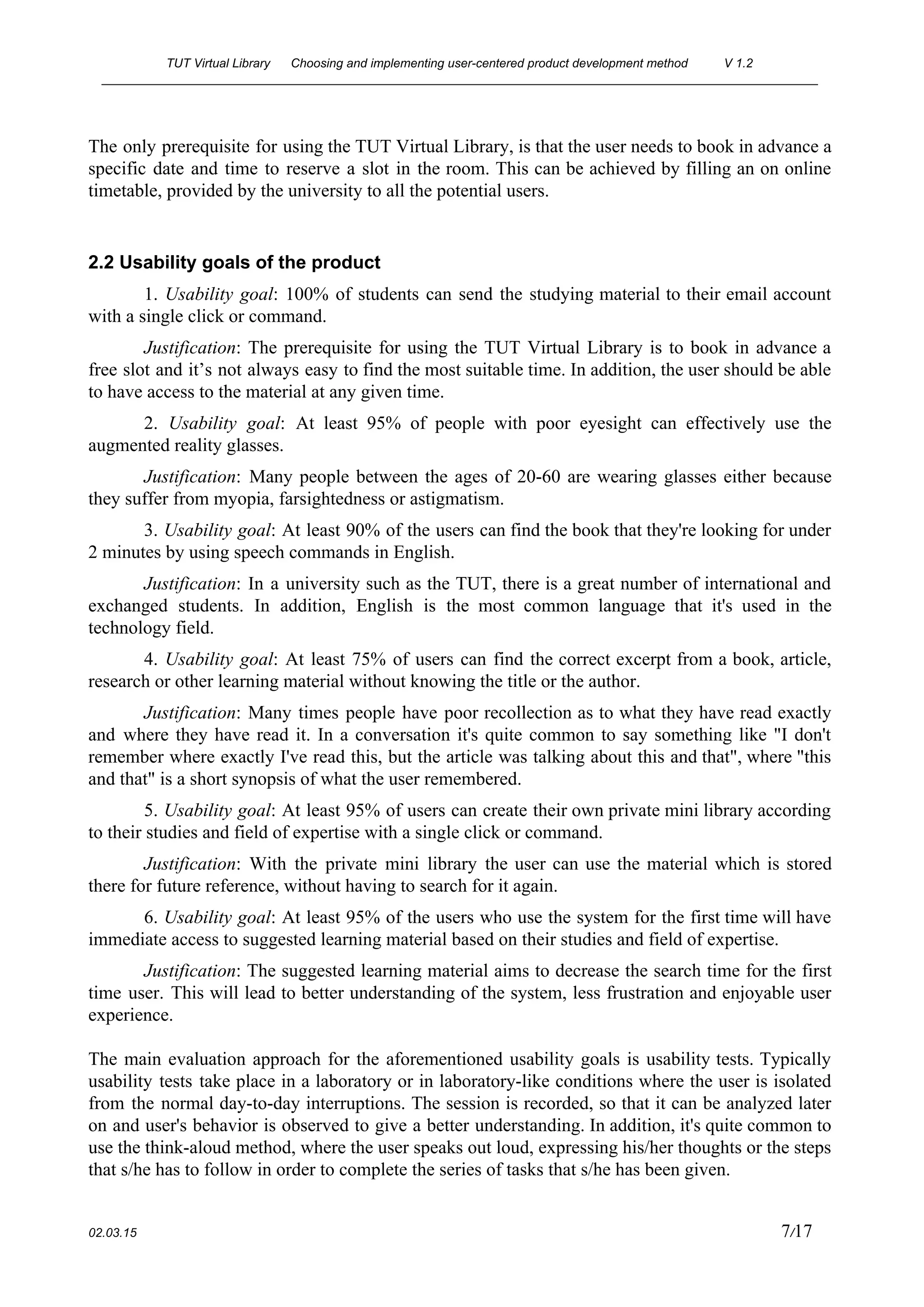 TUT Virtual Library      Choosing and implementing user­centered product development method  V 1.2 
________________________________________________________________________________________________________ 
The only prerequisite for using the TUT Virtual Library, is that the user needs to book in advance a                                     
specific date and time to reserve a slot in the room. This can be achieved by filling an on online                                       
timetable, provided by the university to all the potential users. 
 
2.2 Usability goals of the product 
1. ​Usability goal​: 100% of students can send the studying material to their email account                             
with a single click or command. 
Justification​: The prerequisite for using the TUT Virtual Library is to book in advance a                             
free slot and it’s not always easy to find the most suitable time. In addition, the user should be able                                       
to have access to the material at any given time. 
2. ​Usability goal​: At least 95% of people with poor eyesight can effectively use the                             
augmented reality glasses.  
Justification​: Many people between the ages of 20­60 are wearing glasses either because                         
they suffer from myopia, farsightedness or astigmatism. 
3. ​Usability goal​: At least 90% of the users can find the book that they're looking for under                                   
2 minutes by using speech commands in English. 
Justification​: In a university such as the TUT, there is a great number of international and                               
exchanged students. In addition, English is the most common language that it's used in the                             
technology field. 
4. ​Usability goal​: At least 75% of users can find the correct excerpt from a book, article,                                 
research or other learning material without knowing the title or the author. 
Justification​: Many times people have poor recollection as to what they have read exactly                           
and where they have read it. In a conversation it's quite common to say something like "I don't                                   
remember where exactly I've read this, but the article was talking about this and that", where "this                                 
and that" is a short synopsis of what the user remembered. 
5. ​Usability goal​: At least 95% of users can create their own private mini library according                               
to their studies and field of expertise with a single click or command. 
Justification​: With the private mini library the user can use the material which is stored                             
there for future reference, without having to search for it again. 
6. ​Usability goal​: At least 95% of the users who use the system for the first time will have                                     
immediate access to suggested learning material based on their studies and field of expertise. 
Justification​: The suggested learning material aims to decrease the search time for the first                           
time user. This will lead to better understanding of the system, less frustration and enjoyable user                               
experience. 
 
The main evaluation approach for the aforementioned usability goals is usability tests. Typically                         
usability tests take place in a laboratory or in laboratory­like conditions where the user is isolated                               
from the normal day­to­day interruptions. The session is recorded, so that it can be analyzed later                               
on and user's behavior is observed to give a better understanding. In addition, it's quite common to                                 
use the think­aloud method, where the user speaks out loud, expressing his/her thoughts or the steps                               
that s/he has to follow in order to complete the series of tasks that s/he has been given. 
 
02.03.15                                                                                                                                                                          7​/17 
 