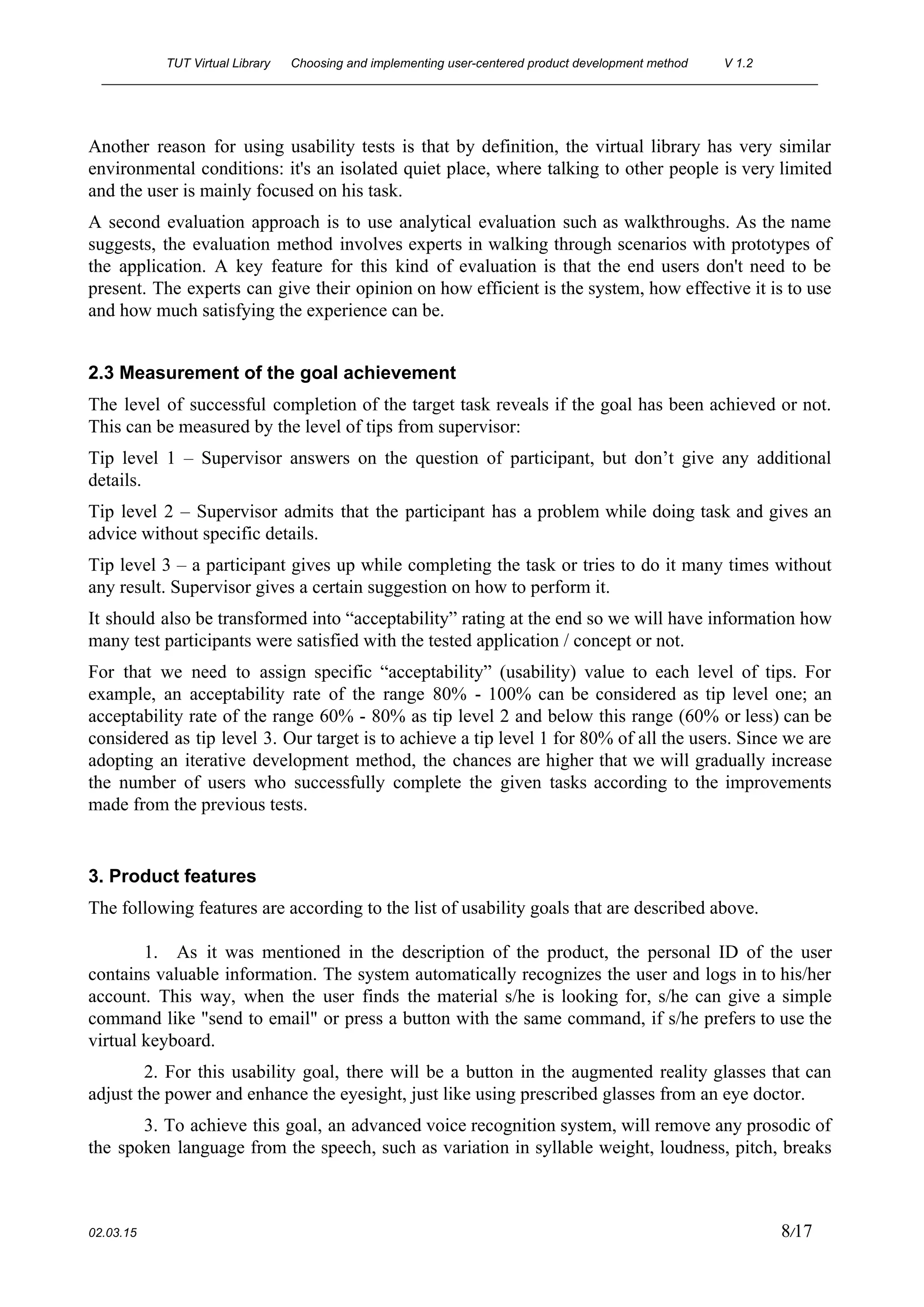 TUT Virtual Library      Choosing and implementing user­centered product development method  V 1.2 
________________________________________________________________________________________________________ 
Another reason for using usability tests is that by definition, the virtual library has very similar                               
environmental conditions: it's an isolated quiet place, where talking to other people is very limited                             
and the user is mainly focused on his task. 
A second evaluation approach is to use analytical evaluation such as walkthroughs. As the name                             
suggests, the evaluation method involves experts in walking through scenarios with prototypes of                         
the application. A key feature for this kind of evaluation is that the end users don't need to be                                     
present. The experts can give their opinion on how efficient is the system, how effective it is to use                                     
and how much satisfying the experience can be. 
 
2.3 Measurement of the goal achievement 
The level of successful completion of the target task reveals if the goal has been achieved or not.                                   
This can be measured by the level of tips from supervisor: 
Tip level 1 – Supervisor answers on the question of participant, but don’t give any additional                               
details. 
Tip level 2 – Supervisor admits that the participant has a problem while doing task and gives an                                   
advice without specific details.  
Tip level 3 – a participant gives up while completing the task or tries to do it many times without                                       
any result. Supervisor gives a certain suggestion on how to perform it.  
It should also be transformed into “acceptability” rating at the end so we will have information how                                 
many test participants were satisfied with the tested application / concept or not. 
For that we need to assign specific “acceptability” (usability) value to each level of tips. For                               
example, an acceptability rate of the range 80% ­ 100% can be considered as tip level one; an                                   
acceptability rate of the range 60% ­ 80% as tip level 2 and below this range (60% or less) can be                                         
considered as tip level 3. Our target is to achieve a tip level 1 for 80% of all the users. Since we are                                             
adopting an iterative development method, the chances are higher that we will gradually increase                           
the number of users who successfully complete the given tasks according to the improvements                           
made from the previous tests.  
 
3. Product features 
The following features are according to the list of usability goals that are described above. 
 
1. As it was mentioned in the description of the product, the personal ID of the user                                 
contains valuable information. The system automatically recognizes the user and logs in to his/her                           
account. This way, when the user finds the material s/he is looking for, s/he can give a simple                                   
command like "send to email" or press a button with the same command, if s/he prefers to use the                                     
virtual keyboard. 
2. For this usability goal, there will be a button in the augmented reality glasses that can                                 
adjust the power and enhance the eyesight, just like using prescribed glasses from an eye doctor. 
3. To achieve this goal, an advanced voice recognition system, will remove any prosodic of                             
the spoken language from the speech, such as variation in syllable weight, loudness, pitch, breaks                             
 
02.03.15                                                                                                                                                                          8​/17 
 