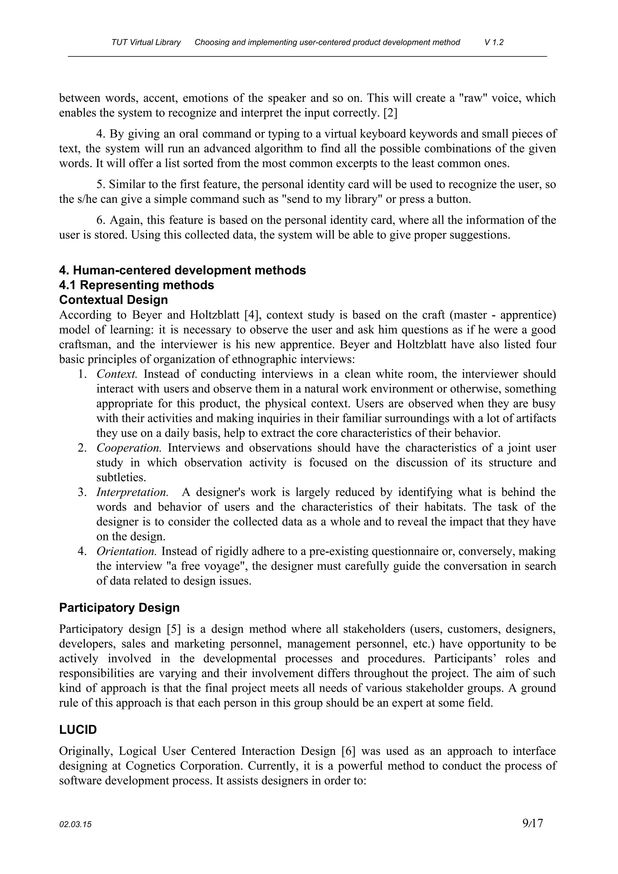 TUT Virtual Library      Choosing and implementing user­centered product development method  V 1.2 
________________________________________________________________________________________________________ 
between words, accent, emotions of the speaker and so on. This will create a "raw" voice, which                                 
enables the system to recognize and interpret the input correctly. [2] 
4. By giving an oral command or typing to a virtual keyboard keywords and small pieces of                                 
text, the system will run an advanced algorithm to find all the possible combinations of the given                                 
words. It will offer a list sorted from the most common excerpts to the least common ones. 
5. Similar to the first feature, the personal identity card will be used to recognize the user, so                                   
the s/he can give a simple command such as "send to my library" or press a button. 
6. Again, this feature is based on the personal identity card, where all the information of the                                 
user is stored. Using this collected data, the system will be able to give proper suggestions. 
 
4. Human­centered development methods 
4.1 Representing methods  
Contextual Design 
According to Beyer and Holtzblatt [4], context study is based on the craft (master ­ apprentice)                               
model of learning: it is necessary to observe the user and ask him questions as if he were a good                                       
craftsman, and the interviewer is his new apprentice. Beyer and Holtzblatt have also listed four                             
basic principles of organization of ethnographic interviews: 
1. Context. ​Instead of conducting interviews in a clean white room, the interviewer should                         
interact with users and observe them in a natural work environment or otherwise, something                           
appropriate for this product, the physical context. Users are observed when they are busy                           
with their activities and making inquiries in their familiar surroundings with a lot of artifacts                             
they use on a daily basis, help to extract the core characteristics of their behavior. 
2. Cooperation. Interviews and observations should have the characteristics of a joint user                       
study in which observation activity is focused on the discussion of its structure and                           
subtleties. 
3. Interpretation. ​A ​designer's work is largely reduced by identifying what is behind the                         
words and behavior of users and the characteristics of their habitats. The task of the                             
designer is to consider the collected data as a whole and to reveal the impact that they have                                   
on the design. 
4. Orientation. Instead of rigidly adhere to a pre­existing questionnaire or, conversely, making                       
the interview "a free voyage", the designer must carefully guide the conversation in search                           
of data related to design issues. 
Participatory Design 
Participatory design [5] is a design method where all stakeholders (users, customers, designers,                         
developers, sales and marketing personnel, management personnel, etc.) have opportunity to be                       
actively involved in the developmental processes and procedures. Participants’ roles and                     
responsibilities are varying and their involvement differs throughout the project. The aim of such                           
kind of approach is that the final project meets all needs of various stakeholder groups. A ground                                 
rule of this approach is that each person in this group should be an expert at some field. 
LUCID 
Originally, Logical User Centered Interaction Design [6] was used as an approach to interface                           
designing at Cognetics Corporation. Currently, it is a powerful method to conduct the process of                             
software development process. It assists designers in order to: 
 
02.03.15                                                                                                                                                                          9​/17 
 