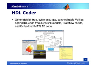HDL Coder
   ▪ Generates bit-true, cycle-accurate, synthesizable Verilog
     and VHDL code from Simulink models, Stateflow charts,
     and Embedded MATLAB code




                                                                 10


Copyright © 2007 by TeraSoft, Inc.
 