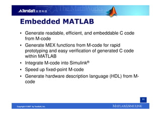 Embedded MATLAB
   ▪ Generate readable, efficient, and embeddable C code
     from M-code
   ▪ Generate MEX functions from M-code for rapid
     prototyping and easy verification of generated C code
     within MATLAB
   ▪ Integrate M-code into Simulink®
   ▪ Speed up fixed-point M-code
   ▪ Generate hardware description language (HDL) from M-
     code


                                                             11


Copyright © 2007 by TeraSoft, Inc.
 
