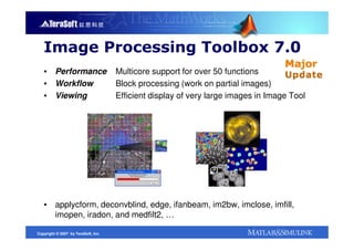 Image Processing Toolbox 7.0
   ▪ Performance                     Multicore support for over 50 functions
   ▪ Workflow                        Block processing (work on partial images)
   ▪ Viewing                         Efficient display of very large images in Image Tool




   ▪ applycform, deconvblind, edge, ifanbeam, im2bw, imclose, imfill,
     imopen, iradon, and medfilt2, …

Copyright © 2007 by TeraSoft, Inc.
 