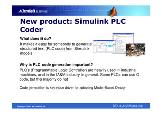 New product: Simulink PLC
   Coder
   What does it do?
   It makes it easy for somebody to generate
   structured text (PLC code) from Simulink
   models

   Why is PLC code generation important?
   PLC’s (Programmable Logic Controller) are heavily used in industrial
   machines, and in the IA&M industry in general. Some PLCs can use C
   code, but the majority do not

   Code generation is key value driver for adopting Model-Based Design




Copyright © 2007 by TeraSoft, Inc.
 