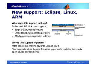 New support: Eclipse, Linux,
   ARM
   What does this support include?
   Embedded IDE Link now supports
   ▪ Eclipse Ganymede products
   ▪ Embedded Linux operating system
   ▪ ARM processors supported in Linux

   Why is this support important?
   More people are moving towards Eclipse IDE’s
   New support makes it easier for users to generate code for third-party
   open source environments



Copyright © 2007 by TeraSoft, Inc.
 