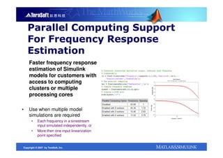 Parallel Computing Support
    For Frequency Response
    Estimation
    Faster frequency response
    estimation of Simulink
    models for customers with
    access to computing
    clusters or multiple
    processing cores

▪   Use when multiple model
    simulations are required
      •     Each frequency in a sinestream
            input simulated independently, or
      •     More then one input linearization
            point specified


Copyright © 2007 by TeraSoft, Inc.
 