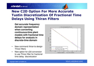 New C2D Option For More Accurate
   Tustin Discretization Of Fractional Time
   Delays Using Thiran Filters
         Get accurate frequency
         domain representation
         when converting
         continuous-time plant
         models with fractional time
         delays for analysis in
         discrete-time domain

   ▪     New command thiran to design
         Thiran filters
   ▪     New option for c2d conversion
         to use Thiran filter for fractional
         time delay discretization

Copyright © 2007 by TeraSoft, Inc.
 