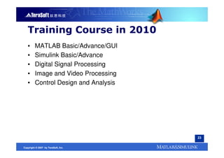 Training Course in 2010
   ▪     MATLAB Basic/Advance/GUI
   ▪     Simulink Basic/Advance
   ▪     Digital Signal Processing
   ▪     Image and Video Processing
   ▪     Control Design and Analysis




                                       23


Copyright © 2007 by TeraSoft, Inc.
 