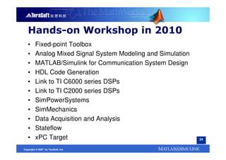 Hands-on Workshop in 2010
   ▪     Fixed-point Toolbox
   ▪     Analog Mixed Signal System Modeling and Simulation
   ▪     MATLAB/Simulink for Communication System Design
   ▪     HDL Code Generation
   ▪     Link to TI C6000 series DSPs
   ▪     Link to TI C2000 series DSPs
   ▪     SimPowerSystems
   ▪     SimMechanics
   ▪     Data Acquisition and Analysis
   ▪     Stateflow
   ▪     xPC Target                                           24


Copyright © 2007 by TeraSoft, Inc.
 