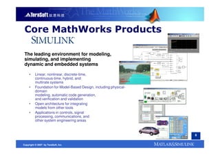 Core MathWorks Products

 The leading environment for modeling,
 simulating, and implementing
 dynamic and embedded systems

     •    Linear, nonlinear, discrete-time,
          continuous-time, hybrid, and
          multirate systems
     •    Foundation for Model-Based Design, including physical-
          domain
          modeling, automatic code generation,
          and verification and validation
     •    Open architecture for integrating
          models from other tools
     •    Applications in controls, signal
          processing, communications, and
          other system engineering areas


                                                                   8


Copyright © 2007 by TeraSoft, Inc.
 