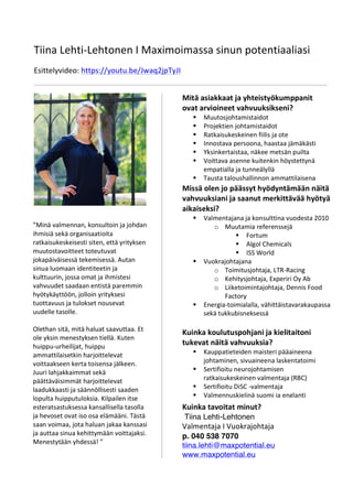 Tiina	
  Lehti-­‐Lehtonen	
  I	
  Maximoimassa	
  sinun	
  potentiaaliasi	
  
	
  
Esittelyvideo:	
  https://youtu.be/Jwaq2jpTyJI	
  
	
  
	
  
Kuinka	
  tavoitat	
  minut?	
  
Tiina Lehti-Lehtonen	
  
Valmentaja	
  I	
  Vuokrajohtaja	
  
p. 040 538 7070	
  
tiina.lehti@maxpotential.eu
www.maxpotential.eu
Mitä	
  asiakkaat	
  ja	
  yhteistyökumppanit	
  
ovat	
  arvioineet	
  vahvuuksikseni?	
  
§ Muutosjohtamistaidot	
  
§ Projektien	
  johtamistaidot	
  
§ Ratkaisukeskeinen	
  fiilis	
  ja	
  ote	
  
§ Innostava	
  persoona,	
  haastaa	
  jämäkästi	
  
§ Yksinkertaistaa,	
  näkee	
  metsän	
  puilta	
  
§ Voittava	
  asenne	
  kuitenkin	
  höystettynä	
  
empatialla	
  ja	
  tunneälyllä	
  
§ Tausta	
  taloushallinnon	
  ammattilaisena	
  
	
  Missä	
  olen	
  jo	
  päässyt	
  hyödyntämään	
  näitä	
  
vahvuuksiani	
  ja	
  saanut	
  merkittävää	
  hyötyä	
  
aikaiseksi?	
  
§ Valmentajana	
  ja	
  konsulttina	
  vuodesta	
  2010	
  
o Muutamia	
  referenssejä	
  
§ Fortum	
  
§ Algol	
  Chemicals	
  
§ ISS	
  World	
  
§ Vuokrajohtajana	
  	
  
o Toimitusjohtaja,	
  LTR-­‐Racing	
  
o Kehitysjohtaja,	
  Experiri	
  Oy	
  Ab	
  
o Liiketoimintajohtaja,	
  Dennis	
  Food	
  
Factory	
  
§ Energia-­‐toimialalla,	
  vähittäistavarakaupassa	
  
sekä	
  tukkubisneksessä	
  
Kuinka	
  koulutuspohjani	
  ja	
  kielitaitoni	
  
tukevat	
  näitä	
  vahvuuksia?	
  
§ Kauppatieteiden	
  maisteri	
  pääaineena	
  
johtaminen,	
  sivuaineena	
  laskentatoimi	
  
§ Sertifioitu	
  neurojohtamisen	
  
ratkaisukeskeinen	
  valmentaja	
  (RBC)	
  
§ Sertifioitu	
  DiSC	
  -­‐valmentaja	
  
§ Valmennuskielinä	
  suomi	
  ja	
  englanti	
  
”Minä	
  valmennan,	
  konsultoin	
  ja	
  johdan	
  
ihmisiä	
  sekä	
  organisaatioita	
  
ratkaisukeskeisesti	
  siten,	
  että	
  yrityksen	
  
muutostavoitteet	
  toteutuvat	
  
jokapäiväisessä	
  tekemisessä.	
  Autan	
  
sinua	
  luomaan	
  identiteetin	
  ja	
  
kulttuurin,	
  jossa	
  omat	
  ja	
  ihmistesi	
  
vahvuudet	
  saadaan	
  entistä	
  paremmin	
  
hyötykäyttöön,	
  jolloin	
  yrityksesi	
  
tuottavuus	
  ja	
  tulokset	
  nousevat	
  
uudelle	
  tasolle.	
  	
  
	
  
Olethan	
  sitä,	
  mitä	
  haluat	
  saavuttaa.	
  Et	
  
ole	
  yksin	
  menestyksen	
  tiellä.	
  Kuten	
  
huippu-­‐urheilijat,	
  huippu	
  
ammattilaisetkin	
  harjoittelevat	
  
voittaakseen	
  kerta	
  toisensa	
  jälkeen.	
  
Juuri	
  lahjakkaimmat	
  sekä	
  
päättäväisimmät	
  harjoittelevat	
  
laadukkaasti	
  ja	
  säännöllisesti	
  saaden	
  
lopulta	
  huipputuloksia.	
  Kilpailen	
  itse	
  
esteratsastuksessa	
  kansallisella	
  tasolla	
  
ja	
  hevoset	
  ovat	
  iso	
  osa	
  elämääni.	
  Tästä	
  
saan	
  voimaa,	
  jota	
  haluan	
  jakaa	
  kanssasi	
  
ja	
  auttaa	
  sinua	
  kehittymään	
  voittajaksi.	
  
Menestytään	
  yhdessä!	
  ”	
  
	
  
 