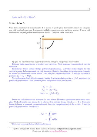 3
Assim aN (t = 5) = 90m/s2
.
Exercício 3
Uma barra uniforme de comprimento L e massa M pode girar livremente através de um pino
que está localizado em uma de suas extremidades, como mostrado na ﬁgura abaixo. A barra está
inicialmente na posição horizontal quando é solta. Despreze todos os atritos.
a) qual é a sua velocidade angular quando ela atingir a sua posição mais baixa?
Existem várias maneiras de se resolver este exercício. Aqui usaremos conservação de energia
mecânica.
Inicialmente temos apenas energia potencial gravitacional. Adotemos como origem do eixo
vertical a ponta da barra quando ela está abaixada. Quando ela está na horizontal, cada elemento
de massa2
da barra está a uma altura L em relação à origem escolhida. A energia potencial é
portanto Ei = Ugi = MgL.
Na conﬁguração ﬁnal, além de energia cinética de rotação, dada por Kf = 1
2
Iω2
f , temos energia
potencial gravitacional. Pela conservação da energia mecânica total temos:
Ei = Ef
Ugi = Kf + Ugf
MgL =
1
2
Iω2
f + Ugf (1)
Desta vez cada elemento de massa está a uma altura diferente e precisamos somar essas ener-
gias. Cada elemento com massa dm e altura y tem energia dmgy. Sendo λ = M
L
a densidade
linear da barra, a massa de um pedacinho de barra de comprimento dy é dm = λdy. A energia
potencial gravitacional total ﬁnal é:
Ugf =
ˆ L
0
ygdm
=
ˆ L
0
ygλdy
2
Isto é, cada pequeno pedacinho inﬁnitesimal de massa.
c 2015 Douglas D. Souza. Para aulas na Unicamp: delgadosouza@gmail.com.
Conheça a iniciativa www.daumhelp.com
 