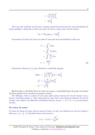 4
= g
M
L
y2
2
L
0
= Mg
L
2
Note que este resultado nos diz que a energia potencial gravitacional de uma distribuição de
massa qualquer é dada pela a altura do centro de massa e pela massa total do objeto:
Ugf = MtotalgyCM = Mg
L
2
O momento de inércia da barra ao redor de uma das suas extremidades é dado por:
I =
ˆ L
0
x2
dm
=
ˆ L
0
x2
(λdx)
=
ˆ L
0
M
L
x2
dx
I =
ML2
3
(2)
Finalmente voltamos à (1) para obtermos a velocidade angular:
MgL =
1
2
ML2
3
ω2
f + Mg
L
2
ω2
f =
6
ML2
Mg
L
2
ωf = 3
g
L
b) determine a velocidade linear no centro de massa e a velocidade linear do ponto mais baixo
da barra quando ela se encontra na posição vertical.
Por deﬁnição, todos os pontos de um corpo rígido giram emtorno do eixo de rotação com a
mesma velocidade angular ω. Mas cada ponto do corpo está a uma distância diferente do eixo de
rotação. Isso implica em diferentes velocidades lineares, já que v = |ω × r| = rω no movimento
circular.
No centro de massa
O centro de massa da barra está no meio da barra, ou seja, sua distância ao eixo de rotação é
dada por rCM = L
2
. A velocidade linear neste ponto é:
vCM = rCM ωf =
3
4
gL
c 2015 Douglas D. Souza. Para aulas na Unicamp: delgadosouza@gmail.com.
Conheça a iniciativa www.daumhelp.com
 