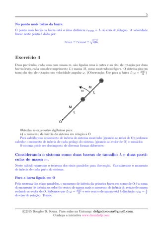 5
No ponto mais baixo da barra
O ponto mais baixo da barra está a uma distância rPMB = L do eixo de rotação. A velocidade
linear neste ponto é dada por:
vPMB = rPMBω = 3gL
Exercício 4
Duas partículas, cada uma com massa m, são ligadas uma à outra e ao eixo de rotação por duas
barras leves, cada uma de comprimento L e massa M, como mostrado na ﬁgura. O sistema gira em
torno do eixo de rotação com velocidade angular ω. (Observação: Use para a barra ICM = ML2
12
)
Obtenha as expressões algébricas para:
a) o momento de inércia do sistema em relação a O
Para calcularmos o momento de inércia do sistema mostrado (girando ao redor de O) podemos
calcular o momento de inércia de cada pedaço do sistema (girando ao redor de O) e somá-los.
O sistema pode ser decomposto de diversas formas diferentes:
Considerando o sistema como duas barras de tamalho L e duas partí-
culas de massa m.
Neste cálculo usaremos o teorema dos eixos paralelos para ilustração. Calcularemos o momento
de inércia de cada parte do sistema.
Para a barra ligada em O
Pelo teorema dos eixos paralelos, o momento de inércia da primeira barra em torno de O é a soma
do momento de inércia ao redor do centro de massa mais o momento de inércia do centro de massa
rodando ao redor de O. Sabemos que ICM = ML2
12
e este centro de marra está à distância rCM = L
2
do eixo de rotação. Temos:
c 2015 Douglas D. Souza. Para aulas na Unicamp: delgadosouza@gmail.com.
Conheça a iniciativa www.daumhelp.com
 