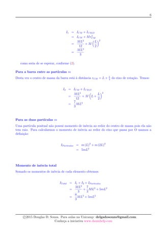 6
I1 = ICM + ICM,O
= ICM + Mr2
CM
=
ML2
12
+ M
L
2
2
=
ML2
3
como seria de se esperar, conforme (2).
Para a barra entre as partículas m
Desta vez o centro de massa da barra está à distância rCM = L + L
2
do eixo de rotação. Temos:
I2 = ICM + ICM,O
=
ML2
12
+ M L +
L
2
2
=
7
3
ML2
Para as duas partículas m
Uma partícula pontual não possui momento de inércia ao redor do centro de massa pois ela não
tem raio. Para calcularmos o momento de inércia ao redor do eixo que passa por O usamos a
deﬁnição:
IPart´ıculas = m (L)2
+ m (2L)2
= 5mL2
Momento de inércia total
Somado os momentos de inércia de cada elemento obtemos:
ITotal = I1 + I2 + IPart´ıculas
=
ML2
3
+
7
3
ML2
+ 5mL2
=
8
3
ML2
+ 5mL2
c 2015 Douglas D. Souza. Para aulas na Unicamp: delgadosouza@gmail.com.
Conheça a iniciativa www.daumhelp.com
 