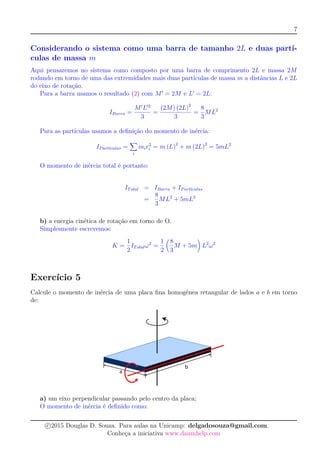7
Considerando o sistema como uma barra de tamanho 2L e duas partí-
culas de massa m
Aqui pensaremos no sistema como composto por uma barra de comprimento 2L e massa 2M
rodando em torno de uma das extremidades mais duas partículas de massa m a distâncias L e 2L
do eixo de rotação.
Para a barra usamos o resultado (2) com M = 2M e L = 2L:
IBarra =
M L 2
3
=
(2M) (2L)2
3
=
8
3
ML2
Para as partículas usamos a deﬁnição do momento de inércia:
IPart´ıculas =
i
mir2
i = m (L)2
+ m (2L)2
= 5mL2
O momento de inércia total é portanto:
ITotal = IBarra + IPart´ıculas
=
8
3
ML2
+ 5mL2
b) a energia cinética de rotação em torno de O.
Simplesmente escrevemos:
K =
1
2
ITotalω2
=
1
2
8
3
M + 5m L2
ω2
Exercício 5
Calcule o momento de inércia de uma placa ﬁna homogênea retangular de lados a e b em torno
de:
a) um eixo perpendicular passando pelo centro da placa;
O momento de inércia é deﬁnido como:
c 2015 Douglas D. Souza. Para aulas na Unicamp: delgadosouza@gmail.com.
Conheça a iniciativa www.daumhelp.com
 