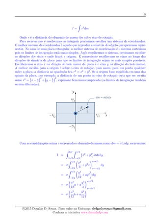 8
I =
ˆ
r2
dm
Onde r é a distância do elemento de massa dm até o eixo de rotação.
Para escrevermos e resolvermos as integrais precisamos escolher um sistema de coordenadas.
O melhor sistema de coordenadas é aquele que reproduz a simetria do objeto que queremos repre-
sentar. No caso de uma placa retangular, o melhor sistema de coordenadas é o sistema cartesiano
pois os limites de integração serão mais simples. Após escolhermos o sistema, precisamos escolher
as direções dos eixos e onde ﬁcará a origem. É conveniente escolhermos os eixos ao longo das
direções de simetria da placa para que os limites de integração sejam os mais simples possíveis.
Escolheremos o eixo x na direção do lado maior da placa e o eixo y na direção do lado menor.
A melhor escolha para a origem é sobre o eixo de rotação, pois assim, para um ponto qualquer
sobre a placa, a distância ao quadrado ﬁca r2
= x2
+ y2
. Se a origem fosse escolhida em uma das
quinas da placa, por exemplo, a distância de um ponto ao eixo de rotação teria que ser escrita
como r2
= x − a
2
2
+ y − b
2
2
, expressão bem mais complicada (os limites de integração também
seriam diferentes).
Com as considerações acima e escrevendo o elemento de massa como dm = σdxdy, escrevemos:
I =
ˆ b/2
−b/2
ˆ a/2
−a/2
x2
+ y2
σdxdy
= σ
ˆ b/2
−b/2
x3
3
+ y2
x
x=a/2
x=−a/2
dy
= σ
ˆ b/2
−b/2
a3
12
+ ay2
dy
= σ
a3
12
y + a
y3
3
y=b/2
y=−b/2
= σ
a3
12
b + a
b3
12
c 2015 Douglas D. Souza. Para aulas na Unicamp: delgadosouza@gmail.com.
Conheça a iniciativa www.daumhelp.com
 