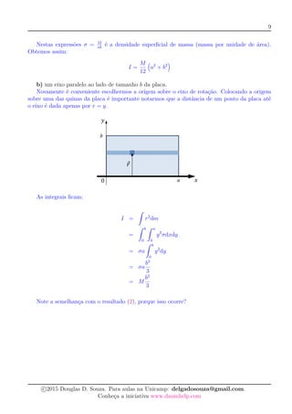 9
Nestas expressões σ = M
ab
é a densidade superﬁcial de massa (massa por unidade de área).
Obtemos assim:
I =
M
12
a2
+ b2
b) um eixo paralelo ao lado de tamanho b da placa.
Novamente é conveniente escolhermos a origem sobre o eixo de rotação. Colocando a origem
sobre uma das quinas da placa é importante notarmos que a distância de um ponto da placa até
o eixo é dada apenas por r = y.
As integrais ﬁcam:
I =
ˆ
r2
dm
=
ˆ b
0
ˆ a
0
y2
σdxdy
= σa
ˆ b
0
y2
dy
= σa
b3
3
= M
b2
3
Note a semelhança com o resultado (2), porque isso ocorre?
c 2015 Douglas D. Souza. Para aulas na Unicamp: delgadosouza@gmail.com.
Conheça a iniciativa www.daumhelp.com
 