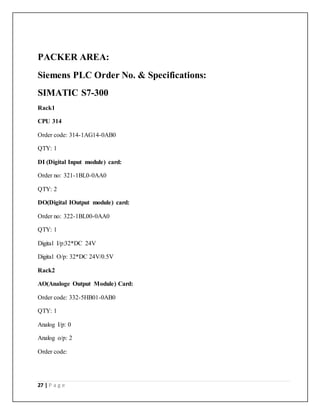 27 | P a g e
PACKER AREA:
Siemens PLC Order No. & Specifications:
SIMATIC S7-300
Rack1
CPU 314
Order code: 314-1AG14-0AB0
QTY: 1
DI (Digital Input module) card:
Order no: 321-1BL0-0AA0
QTY: 2
DO(Digital IOutput module) card:
Order no: 322-1BL00-0AA0
QTY: 1
Digital I/p:32*DC 24V
Digital O/p: 32*DC 24V/0.5V
Rack2
AO(Analoge Output Module) Card:
Order code: 332-5HB01-0AB0
QTY: 1
Analog I/p: 0
Analog o/p: 2
Order code:
 
